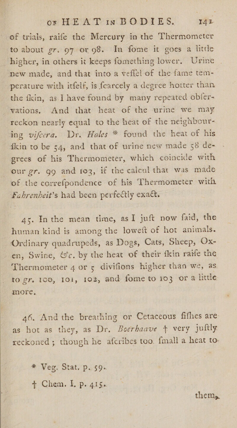 of trials, raife the Mercury in the Thermometer to about gr. 97 or 98. In fome it goes a little higher, in others it keeps fomething lower. Urine new made, and that into a veflel of the fame tem- perature with itfelf, is {carcely a degree hotter than the fkin, as I have found by many repeated obfer- vations. And that heat of the urine we may reckon nearly equal to the heat of the neighbour- ing vifecra. Dr. Hales * found the heat of his fkin to be 54, and that of urine mew made 58 de- grees of his Thermometer, which coincide with our gr. gg and 103, if the calcul that was made of the correfpondence of his Thermometer with Fahrenbeit’s nad been perfectly exact. 4s. In the mean time, asI juft now faid, the human kind is among the loweft of hot animals. Ordinary quadrupeds, as Dogs, Cats, Sheep, Ox- en, Swine, 6c. by the heat of their {kin raife the Thermometer 4 or 5 divifions higher than we, as to gr, 100, 101, 102, and fome to 103 or 4 little more, 46. And the breathing or Cetaceous fifhes are as hot as they, as Dr. Boerhaave } very juftly reckoned ; though he afcribes too, {mall a heat to. * Veg. Stat. p. 59. + Chem. Lp. 41s. | thems,