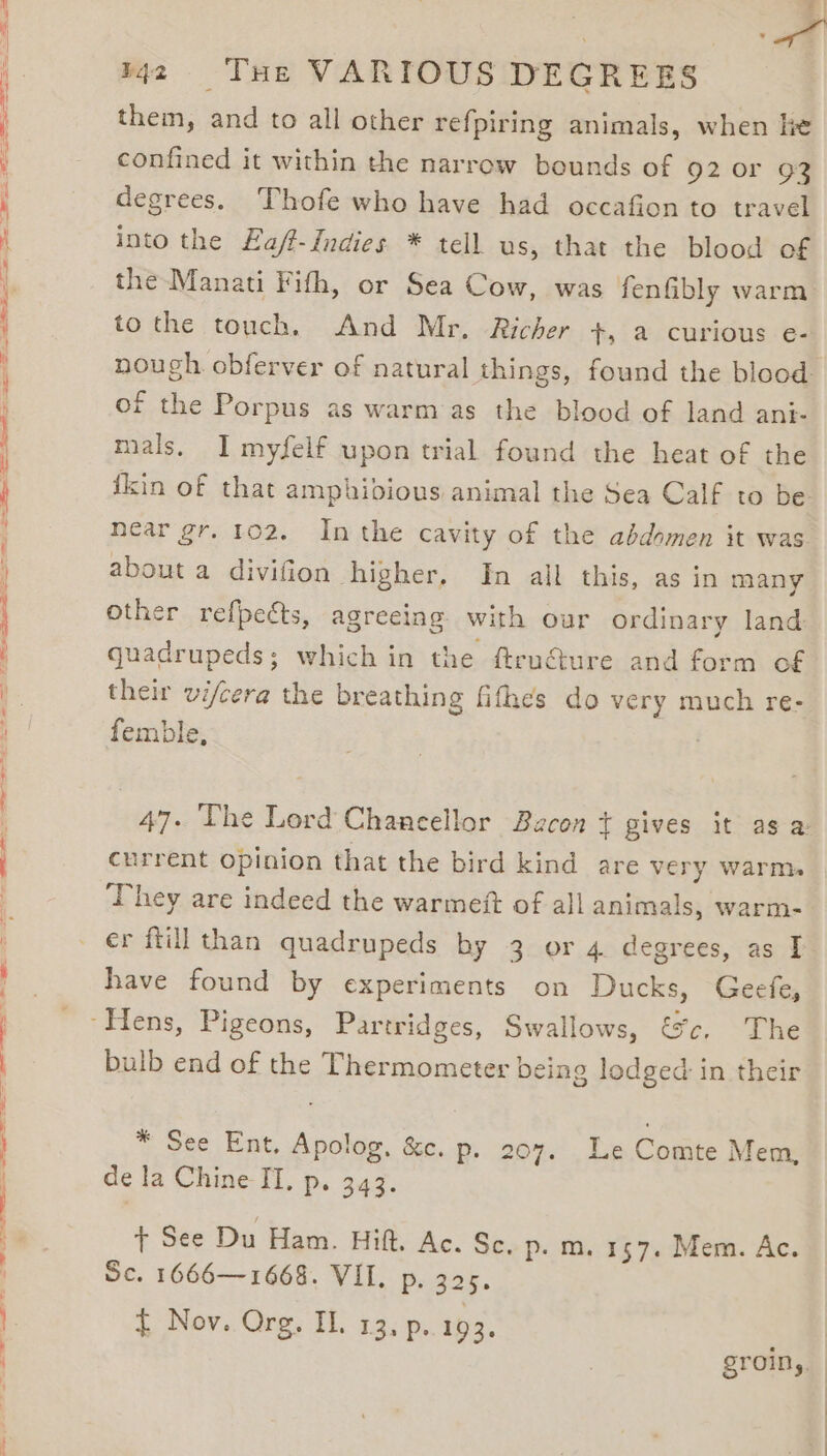 SS ee Ss } me them, and to all other refpiring animals, when lie confined it within the narrow bounds of 92 0r 93 degrees. Thofe who have had occafion to travel into the Eaff-Indies * tell us, that the blood of the Manati Fifth, or Sea Cow, was fenfibly warm to the touch. And Mr. Richer +, a curious e- nough obferver of natural things, found the blood of the Porpus as warm as the blood of land ani- mals, I myfelf upon trial found the heat of the fkin of that amphibious animal the Sea Calf to be near gr, 102, In the cavity of the abdomen it was about a divifion higher, In all this, as in many other refpects, agreeing with our ordinary land quadrupeds; which in the ftru€ure and form of their vi/cera the breathing fithes do very much re- femble, | 47. The Lord Chancellor Bacon ¢ gives it as a current opinion that the bird kind are very warms ‘They are indeed the warmett of all animals, warm- er ftill than quadrupeds by 3 or 4 degrees, as I have found by experiments on Ducks, Geefe, bulb end of the Thermometer being lodged in their * See Ent, Apolog, &amp;c. p. 207. Le Comte Mem, de la Chine IT, p. 343. + See Du Ham. Hift. Ac. Sc. p.m. 157. Mem. Ac. Sc. 1666—1668. VIL. p. 325. t Nov. Org. IL. 13, p. 193. groin,