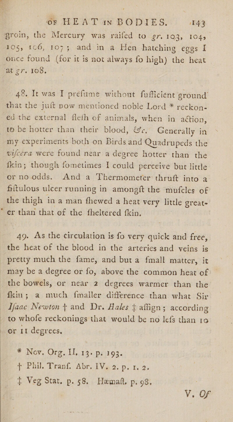 105, 1c6, 1073; and in a Hen hatching eggs I once found (for it is not always fo high) the heat at gr. 108. 48. Ie was I prefume without fufficient ground ed the external fleth of animals, when in aétion, to be hotter than their blood, &amp;c, Generally in my experiments both on Birds and Quadrupeds the vifcera were found near a degree hotter than the ikin; though fometimes I could perceive but little or no.odds. And a Thermometer: thruft into a fiftulous ulcer running in amongft the mufcles of the thigh in a man fhewed a heat very little great- er than that of the fheltered {kin. 49. As the circulation is fo very quick and free, the heat of the blood in the arteries and veins is pretty much the fame, and but a fmall matter, it may be a degree or fo, above the common heat of fkin; a much fmaller difference than what Sir Tfaac Newton t and Dr. Hales { aflign; according to whofe reckonings that would be no lefs than 10 or It degrees. * Nov. Org, II. 13. ps 193. + Phil. Tranf. Abr. IV. 2. p. 1. 2. t Veg Stat. p. 58. Hamaft, p. 98.