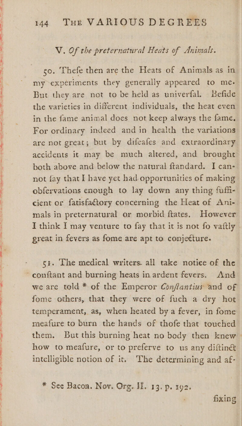 = eS ce — Se RL ARS a Se —— = ==> ae — > a 4 a V. Of the preternatural Heats of Animals. go. Thefe then are the Heats of Animals as in my experiments they generally appeared to me. But they are not to be held as univerfal. Befide the varieties in different individuals, the heat even in the fame animal does not keep always the fame. For ordinary indeed and in health the variations are not great; but by difeafes and extraordinary accidents it may be much altered, and brought both above and below the natural ftandard. I can- not {ay that I have yet had opportunities of making obfervations enough to lay down any thing fufh- cient or fatisfaftory concerning the Heat of Ani- mals in preternatural or morbid ftates. However I think I may venture to fay that it is not fo vaftly | great in fevers as fome are apt to conjecture. si. Lhe medical writers. all take notice of the we are told * of the Emperor Con/ffantius and of fome others, that they were of fuch a dry hot temperament, as, when heated by a fever, in fome meafure to burn the hands of thofe that touched them. But this burning heat no body then knew how to meafure, or to preferve to us any diftiné intelligible notion of it. The determining and af- * See Bacon. Nov. Org. II. 13. p. ry2. fixing