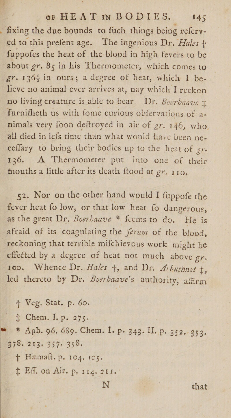 ed to this prefent age. The ingenious Dr. Hales + fuppofes the heat of the blood in high fevers to be about gr. 85 in his ‘Vhermometer, which comes to gr. 1364 in ours; a degree of heat, which I be- lieve no animal ever arrives at, nay which I reckon furnifheth us with fome curious oblervations of a- nimals very foon deftroyed in air of gr. 146, who. all died in lefs time than what would have beea ne- ceflary to bring their bodies up to the heat of gre 136. A Thermometer put into one of their mouths a little after its death ftood at Ors VIO. 52. Nor on the other hand would I fuppofe the fever heat fo low, or that low heat fo dangerous, as the great Dr. Boerhaave * feems to do. He is afraid of its coagulating the /erum of the blood, reckoning that terrible mifchievous work might be reo. Whence Dr. Hales +, and Dr. A buppnot i : ‘ Veg. Stat. p. 60. Chem. J. py 27%. + Hematt. p. 104. 1c5. { EM, om Air. p, 1¥4. 218. N | that