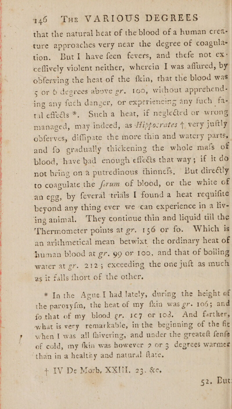 that the natural beat of the blood of a human crea- tion. ButI have feen fevers, and thefe not ex: ceflively violent neither, wherein I was aflured, by obferving the heat of the fkin, that the blood was 5 or 6 degrees above gr. 100, without apprehend- ing any fuch danger, or experiencing any fuch fas tal effeais *. Such a heat, if neglected or wrong managed, may indeed, as 7ipfocrates 7, very juftly obferves, diffipate the more thin and watery parts, and fo gradually thickening the whole mats of blood, have bad enough effects that way ; if it do not bring on 2 putredinous thinnefs, But directly to coagulate the ferwm of blood, or the white of an egg, by feveral ‘trials I found a heat requifite beyond any thing ever we ‘can experience in a liv- inganimal, They continue thin and liquid til the Thermometer points at gr. 156 or fo. Which is an arithmetical mean betwixt the ordinary heat of human blood at gr. 99 or too, and that of boiling water at gr. 2125 exceeding the one juft as much ae | as it falls fhort of the other, * Inthe AgueI had lately, during the height of the paroxyfm, the heat of my fkin was gr. 106; and fo that of my blood gr. 1¢7 or tod. And farther, what is very remarkable, inthe beginning of the fit when I was all thivering, and under the greateft fenfe of cold, my fkin was however 9 or 3 degrees warmer than in a healthy and natural flate. + IV De Morb, XXITI, 23. &amp;e, 52. But:
