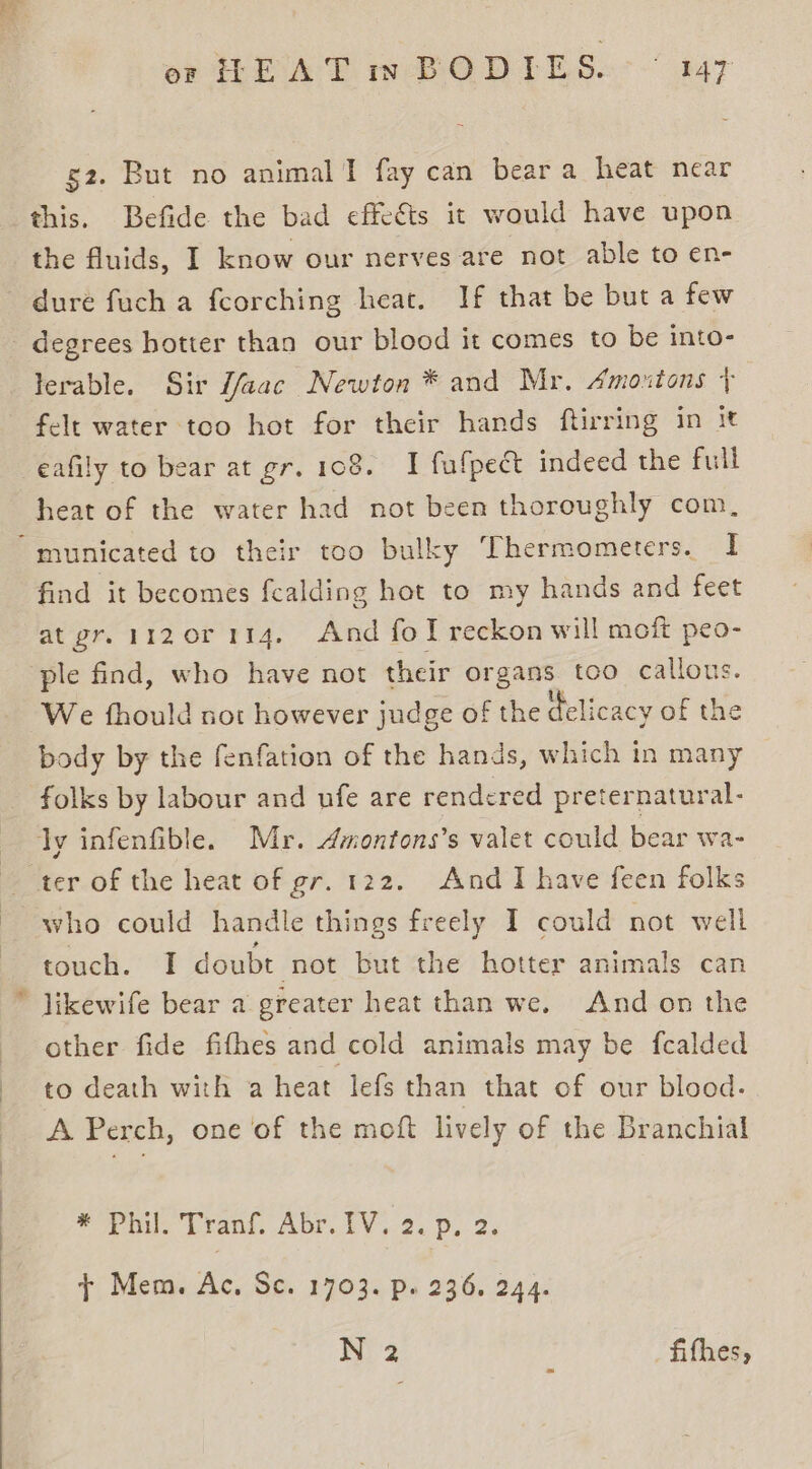 g2. But no animal I fay can beara heat near this. Befide the bad effects it would have upon the fluids, I know our nerves are not able to en- dure fuch a fcorching heat. If that be but a few lerable. Sir J/aac Newton * and Mr. Amoutons + felt water too hot for their hands ftirring in it eafily to bear at gr. 108. I fufpect indeed the full heat of the water had not been thoroughly com, find it becomes fealding hot to my hands and feet at gr. 1120r 114, And fol reckon will moft peo- We fhould not however judge of the delicacy of the body by the fenfation of the hands, which in many folks by labour and ufe are rendered preternatural- Ae who could handle things freely I could not well touch. I doubt not but the hotter animals can likewife bear a greater heat than we. And on the other fide fifhes and cold animals may be fcalded to death with a heat lefs than that of our blood. A Perch, one of the moft lively of the Branchial eae Drain. ADE EV + 2s De. 2: + Mem. Ac, Sc. 1703. p. 236. 244. N 2 fifhes,