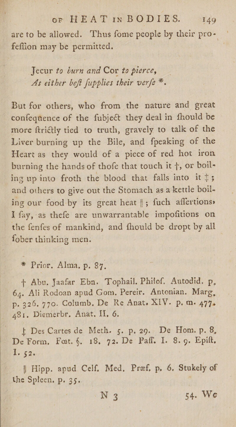 are to be allowed. Thus fome people by their pro- feflion may be permitted. Jecur to durn and Cor to pierce, As either beft fupplies their verfe * But for others, who from the nature and great confeqnence of the fubject they deal in fhould be more ftrictly tied to truth, gravely to talk of the Liver burning up the Bile, and fpeaking of the Heart as they would of a piece of red hot iron burning the hands of thofe that touch it +, or boil- ing up into froth the blood that falls into it t; and others to give out the Stomach asa kettle boil- ing our food by its great heat ||; fuch affertions» I fay, as thefe are unwarrantable impofitions on the fenfes of mankind, and fhould be dropt by all fober thinking men. * Prior, Alma, p. 87, + Abu. Jaafar Ebn. Tophail. Philof. Autodid. p, 64. Ali Rodoan apud Gom, Pereir. Antonian. Marg, p. 326. 770. Columb. De Re Anat. XIV. p.m. 477. 481. Diemerbr. Anat. If, 6. $ Des Cartes de Meth. 5. p. 29. De Hom. p. 8, De Form, Fost. §. 18. 72. De Paff. I. 8.9. Epift. di. £2 | Hipp. apud Celf, Med. Pref, p. 6. Stukely of the Spleen, p. 35. N 3 54. We