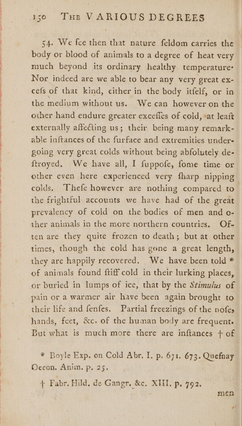 Sa —_— — en ee ee a 130 Tue VARIOUS DEGREES ‘ 54. We fee then that nature feldom carries the body or blood of animals to a degree of heat very much beyond its ordinary healthy temperature: Nor indeed are we able to bear any very great ex- cefs of that kind, either in the body itfelf, or in the medium without us. We can however on the other hand endure greater excefles of cold, at leaf externally affecting us; their being many remark- able inftances of the furface and extremities under- going very great colds without being abfolutely de- ftroyed. We have all, I fuppofe, fome time or other even here experienced very fharp nipping colds. Thefe however are nothing compared to the frightful accounts we have had of the great prevalency of cold on the bodies of men and o- ther animals in the more northern countries. Of- ten are they quite frozen to death; but at other times, though the cold has gone a great length, they are happily recovered. We have been told * of animals found ftiff cold in their lurking places, pain or a warmer air have been again brought to their life and fenfes. Partial freezings of the nofes hands, feet, &amp;c. of the human body are frequent. But what is much more there are inftances + of * Boyle Exp. on Cold Abr. I. p. 671. 673. Quefnay Occon. Anim. p. 25. + Fabr. Hild, de Gangr, &amp;c, XHI, p. 792. men