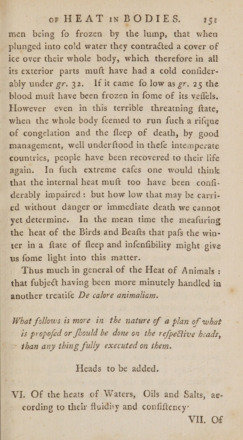 men being fo frozen by the lump, that whea plunged into cold water they contracted a cover of ice over their whole body, which therefore in all its exterior parts muft have hada cold confider- ably under gr. 32. If it came fo low as gr. 25 the. blood muft have been frozen in fome of its veflels,. However even in this terrible threatning ftate, when the whole body feemed to run fuch a rifgque of congelation and the fleep of death, by good management, well underftood in thefe intemperate countries, people have been recovered to their life again. In fuch extreme cafes one would think that the internal heat muft too have been confi- derably impaired: but how low that may be carri- ed without danger or immediate death we cannot yet determine. In the mean time the meafuring the heat of the Birds and Beafts that pafs the win- ter ina ftate of fleep and infenfibility might give us fome light into this matter. Thus much in general of the Heat of Animals : that fubject having been more minutely handled in another treatife De calore animaliam. What follows is more in the nature of a plan of what is propofed or Joould be done on the re/peétive heads, ~ than any thing fully executed on them. Heads to be added. VI. Of the heats of Waters, Oils and Salts, ae- cording to their fluidity and confiftency- VIT, Of