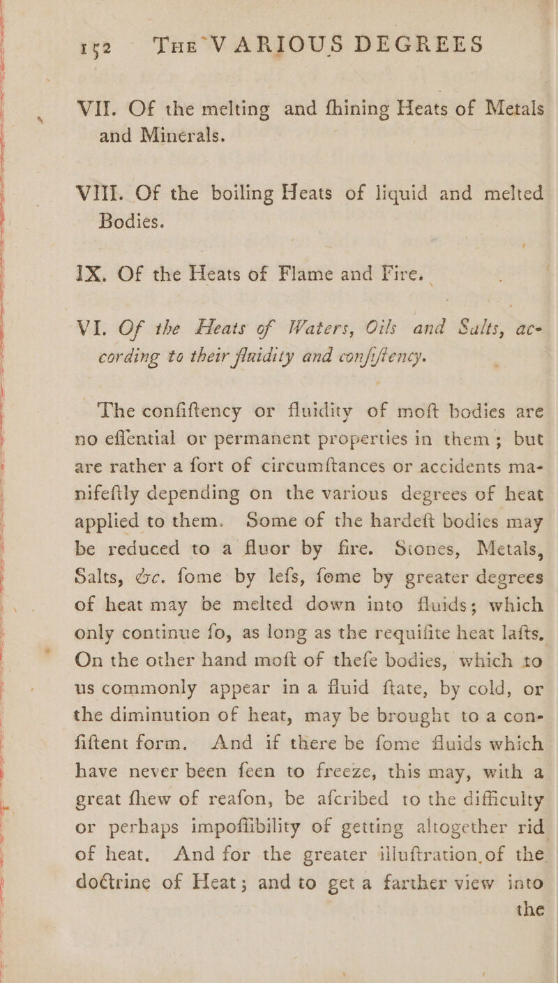SSS —_—o— _ = eee ee ee ee ee ee ee ee ee ee ee 1so «Tur VARIOUS DEGREES VII. Of the melting and thining Heats of Metals and Minerals. VIII. Of the boiling Heats of liquid and melted Bodies. IX. Of the Heats of Flame and Fire. | VI. Of the Heats of Waters, Oils and Salts, ace cording to their fluidity and confiftency. The confiftency or fluidity of moft bodies are no eflential or permanent properties in them; but are rather a fort of circumftances or accidents ma- nifeftly depending on the various degrees of heat applied to them. Some of the hardeft bodies may be reduced to a fluor by fire. Siones, Metals, Salts, dc. fome by lefs, fome by greater degrees of heat may be melted down into fluids; which only continue fo, as long as the requifite heat lafts, On the other hand moft of thefe bodies, which to us commonly appear ina fluid ftate, by cold, or the diminution of heat, may be brought to a con- fiftent form. And if there be fome fluids which have never been feen to freeze, this may, with a great fhew of reafon, be afcribed to the difficulty or perhaps impoffibility of getting altogether rid of heat. And for the greater illuftration of the dodtrine of Heat; and to get a farther view into the
