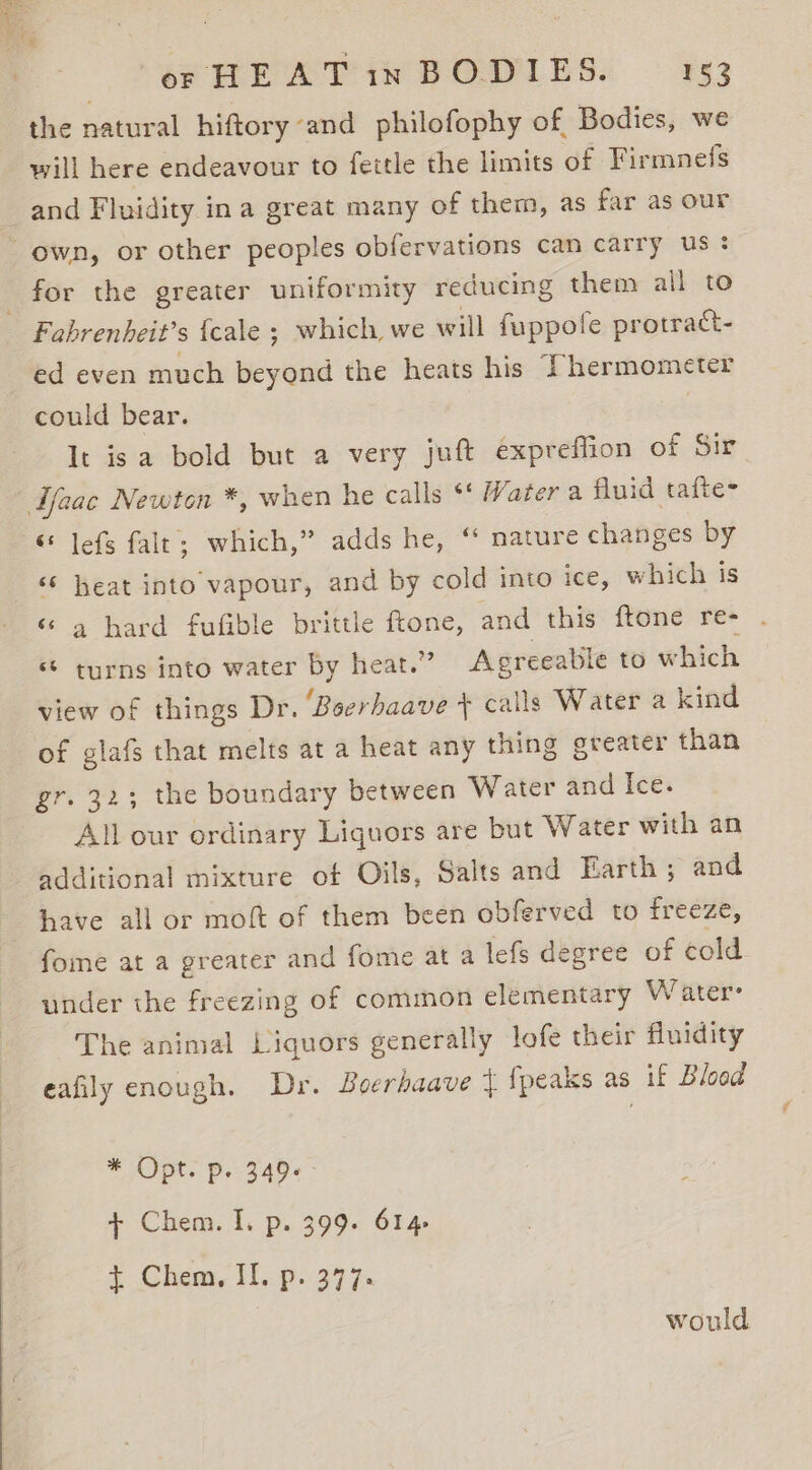 the natural hiftory and philofophy of Bodies, we will here endeavour to fettle the limits of Firmnefs and Fluidity ina great many of them, as far as our own, or other peoples obfervations can carry us: for the greater uniformity reducing them all to Fabrenheit’s {cale ; which, we will fuppofe protratt- ed even much beyond the heats his Thermometer could bear. It isa bold but a very juft expreflion of Sir Lfaac Newton *, when he calls ** Water a fluid tafte- &lt; lefs falt; which,” adds he, ‘ nature changes by ‘6 heat into vapour, and by cold into ice, which is ‘ a hard fufible brittle ftone, and this ftone re- . “ turns into water by heat.” Agreeatile to which view of things Dr. ‘Boerhaave + calls Water a kind of glafs that melts at a heat any thing greater than gr. 32; the boundary between Water and Ice. All our ordinary Liquors are but Water with an additional mixture of Oils, Salts and Earth ; and have all or moft of them been obferved to freeze, fome at a greater and fome at a lefs degree of cold under the freezing of common elementary Water: The animal Liquors generally lofe their fluidity eafily enough. Dr. Boerhaave { {peaks as if Blood * Opt. pe 349 + Chem. I. p. 399. 614 $ Chem, II. p. 377. would
