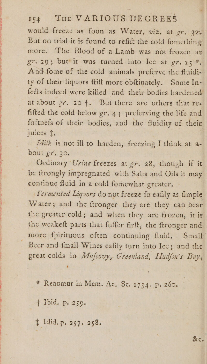 would freeze as foon as Water, viz, at gr. 32. Bat on trial it is found to refit the cold fomething more. The Blood of a Lamb was not frozen at And-fome of the cold animals preferve the fluidi- ty of their liquors {till more obftinately. Some In- fects indeed were killed and their bodies hardened at about gr. 20 t. But there are others that re- fifted the cold below gr. 43; preferving the life and foftnefs of their bodies, and the fluidity of their jureee if, Milk is not ill to harden, freezing I think at a- bout gr. 30. Ordinary Urine freezes at gr. 28, though if it be ftrongly impregnated with Salts and Oils it may continue fluid in a cold fomewhat greater. Fermented Liquors do not freeze fo eafily as fimple Water; and the ftronger they are they can bear the greater cold; and when they are frozen, it is the weakeft parts that fuffer firft, the ftronger and more fpirituous often continuing fluid. Small Beer and fmall Wines eafily turn into Ice; and the great colds in Adufcovy, Greenland, Hudfan’s Bay, * Reaumur in Mem, Ac, Sc. 1734. p. 260. -+ Ibid. p. 259. $ Idid. D. 257. 258. &amp;c.