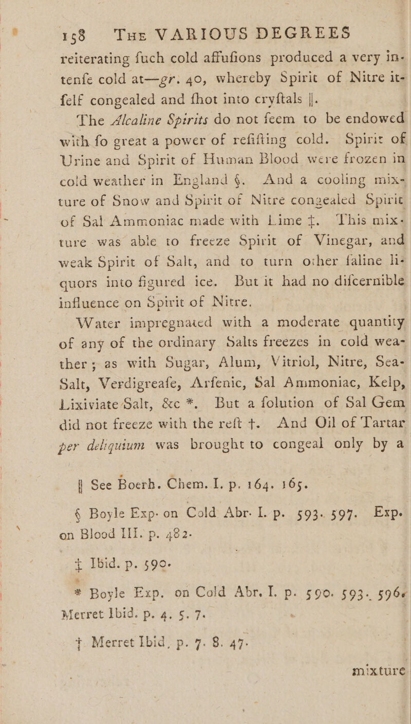 reiterating fuch cold affufions produced a very in- tenfe cold at—gr. 40, whereby Spirit of Nitre it- felf congealed and fhot into cryftals |. The Alcaline Spirits do not feem to be endowed with fo great a power of refifting cold. Spirit of Urine and Spirit of Human Blood were frozen in cold weather in England §. And a cooling mix- ture of Snow and Spirit of Nitre congealed Spirit of Sal Ammoniac made with Lime t. This mix: ture was able to freeze Spirit of Vinegar, and weak Spirit of Salt, and to turn other faline li- quors into figured ice. But it had no difcernible influence on Spirit of Nitre. Water impregnated with a moderate quanuty of any of the ordinary Salts freezes in cold wea- ther; as with Sugar, Alum, Vitriol, Nitre, Sea- Salt, Verdigreafe, Arfenic, 5al Ammoniac, Kelp, Lixiviate Salt, &amp;c *. But a folution of Sal Gem did not freeze with the reft +. And Oil of Tartar per deliquium was brought to congeal only by a | See Boerh. Chem. I. p. 164. 165. § Boyle Exp- on Cold Abr. L. B. 502.509.) seeps on Blood Lf. p. 482. | { Ibid. p. 590. : Boyle Exp. on Cold Abr. I. p. 590. 593. 5966 Merret Ibid. Phas Sey. +. Merret Ibid, p. 7. 8. 47. mixture.