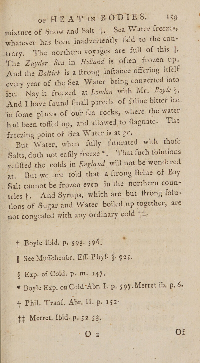 mixture of Snow and Salt {. Sea Water freezes, whatever. has been inadvertently faid to the con- Arary. ‘The northern voyages are full of this |. The Zuyder Sea in Holland is often frozen up. And the Baltick is a ftrong inftance offering itfelf every year of the Sea Water being converted into ice. Nay it freezed at London with Mr. Boyle §. And I have found fall parcels of faline bitter ice. in fome places of our fea rocks, where the water had been toffed up, and allowed to ftagnate. eae. freezing point of Sea Water is at gr. But Water, when fully faturated with thofe Salts, doth not eafily freeze *, ‘That fuch folutions refifted the colds in Exgland will not be wondered at. But we are told that a ftrong Brine of Bay Salt cannot be frozen even in the northern coun- tries +. And Syrups, which are but ftrong folu- tions of Sugar and Water boiled up together, are not congealed with any ordinary cold {{- — $ Boyle Ibid. p. 593. 594, | See Muffchenbr. Eff. Phyf §. 925. § Exp. of Cold. p.m. 147. * Boyle Exp. on Cold‘Abr. I. p. 5947. Merret ib. p, 6 + Phil. Trani. Abr, IL. p. 152: tf Merret. Ibid. p. 52 §3. Oz | Of