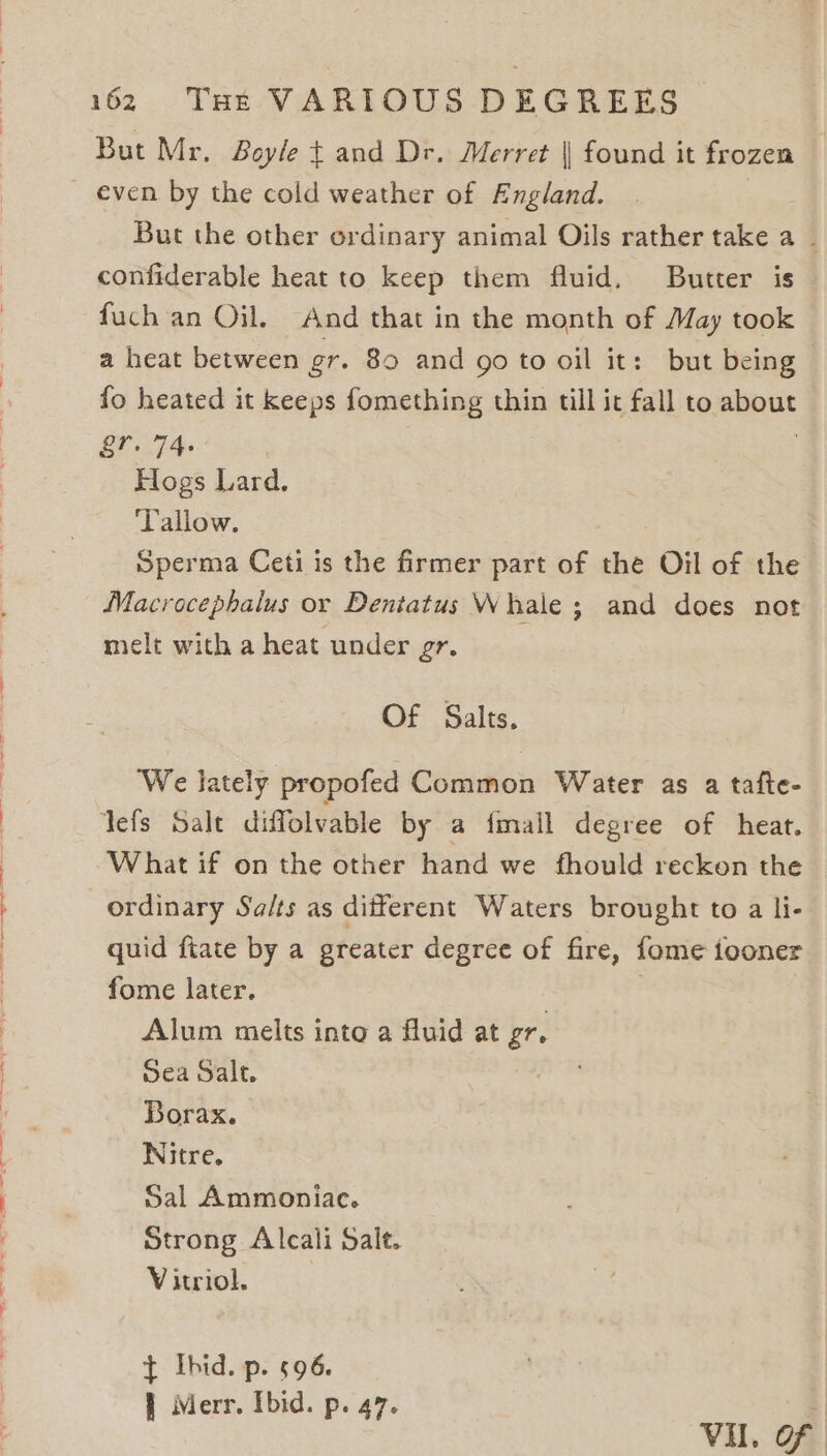 But Mr. Boyle t and Dr. Merret || found it frozen But the other ordinary animal Oils rather take a - confiderable heat to keep them fluid. Butter is fuch an Oil. And that in the month of May took a heat between gr. 80 and go to oil it: but being fo heated it keeps fomething thin till it fall to about &amp;’. 740— | Hogs Lard. Tallow. Sperma Ceti is the firmer part of the Oil of the Macrocephalus or Dentatus Whale ; and does not melt with a heat under gr. Of Salts. We lately propofed Common Water as a tafte- Yefs Salt diffolvable by a fimall degree of heat. What if on the other hand we fhould reckon the ordinary Sa/ts as different Waters brought to a li- quid fiate by a greater degree of fire, fome tooner fome later. Alum melts into a fluid at gr. Sea Salt. Borax. Nitre. Sal Ammoniac. Strong Alcali Salt. Vitciol. § «4 t Ibid. p. 696. | Merr. Ibid. p. 47. q Vil. OF