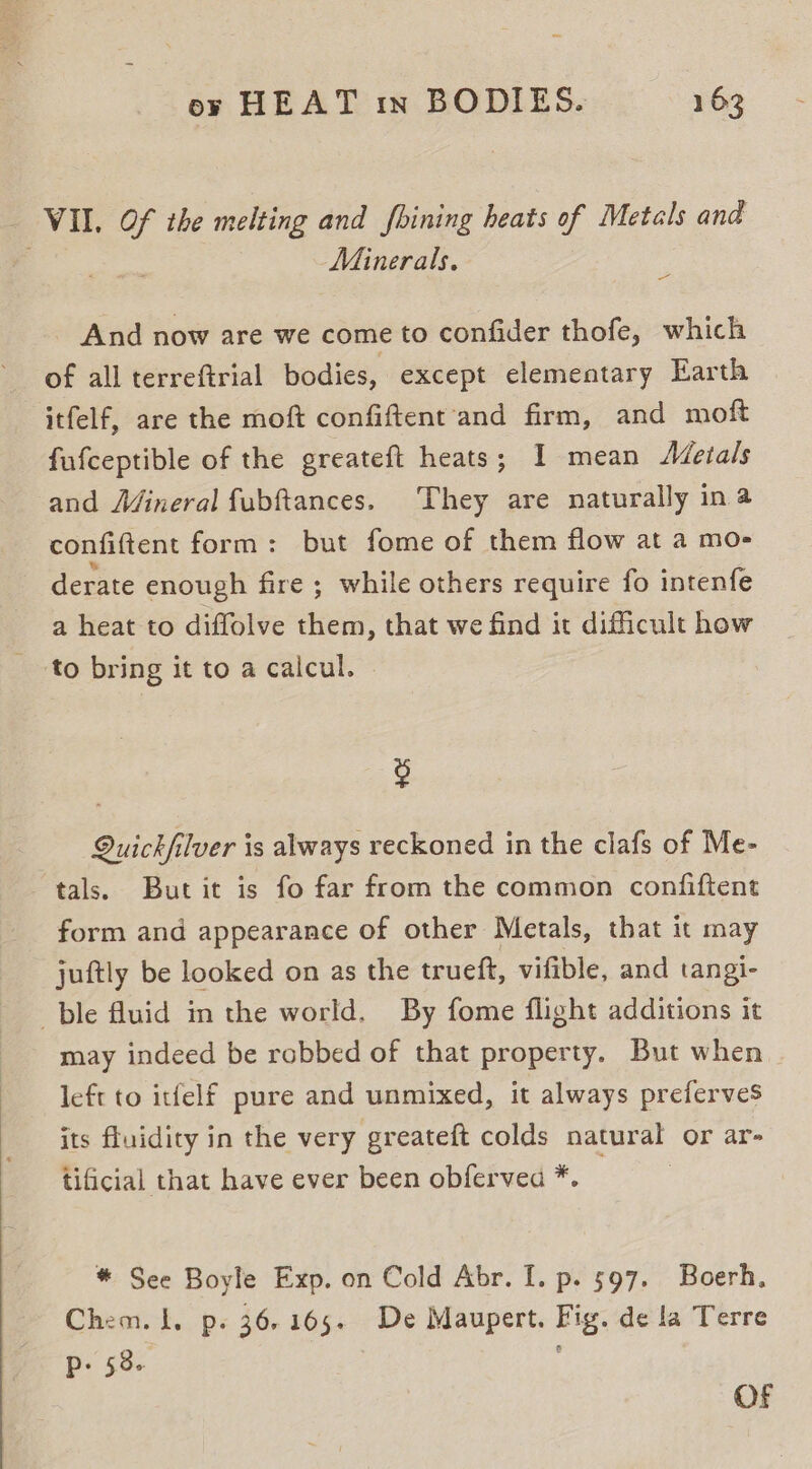 _ VII. Of the melting and fhining heats of Metals and ; Minerals. _ And now are we come to confider thofe, which of all terreftrial bodies, except elementary Earth itfelf, are the moft confiftent ‘and firm, and moft fufceptible of the greateft heats; I mean AZetals and Mineral fubftances. They are naturally ina confiftent form: but fome of them flow at a mo- derate enough fire ; while others require fo intenfe a heat to diffolve them, that we find it difficult how to bring it to a calcul. g Quickfilver is always reckoned in the clafs of Me- tals. Butit is fo far from the common confiftent form and appearance of other Metals, that it may juftly be looked on as the trueft, vifible, and tangi- ble fluid in the world. By fome flight additions it may indeed be robbed of that property. But when left to itfelf pure and unmixed, it always preferves its fluidity in the very greateft colds natural or ar- tificial that have ever been obferved *. * See Boyle Exp. on Cold Abr. I. p. 597. Boerh, Chem. 1. p. 36.165. De Maupert. Fig. de la Terre P: 58- ; OF