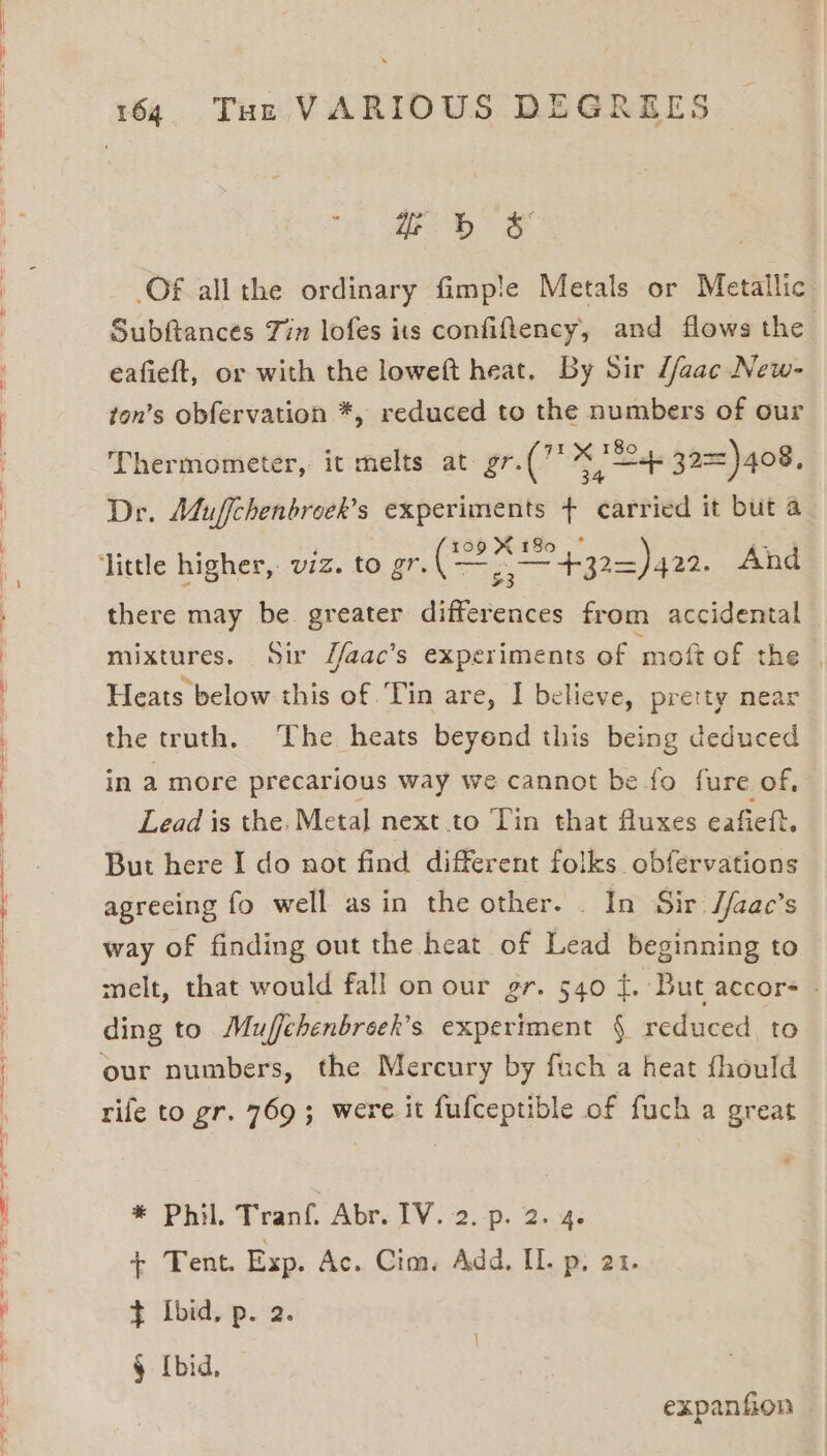 j 4 Sy ea 164 Tue VARIOUS DEGREES ro ae Of allthe ordinary fimp!e Metals or Metallic Subftances Tin lofes its confiflency, and flows the eafieft, or with the loweft heat. By Sir Z/aac New- ton’s obfervation *, reduced to the numbers of our Thermometer, it melts at gr. re % *89, + 32==)408, Der. Muffchenbroek’s experiments + ehiried it but a there may be. greater differences from accidental mixtures. Sir J/aac’s experiments of moft of the | Heats below this of Tin are, I believe, pretty near the truth. The heats beyond this being deduced in a more precarious way we cannot be fo fure of, Lead is the. Meta] next to Tin that fluxes eafieft. But here I do not find different folks obfervations agrecing fo well asin the other. . In Sir S/aac’s way of finding out the heat of Lead beginning to melt, that would fall on our gr. 540 ¢. But accors - ding to Muffehenbreek’s experiment § reduced. to rife to gr. 769; were it fufceptible of fuch a great * Phil. Tranf. Abr. IV. 2. p. 2. 4. +. Pent. Exp. Ac. Cim, Add. IL. p. 21. }¢ Ibid, p. 2. § (bid, — } expanfion .