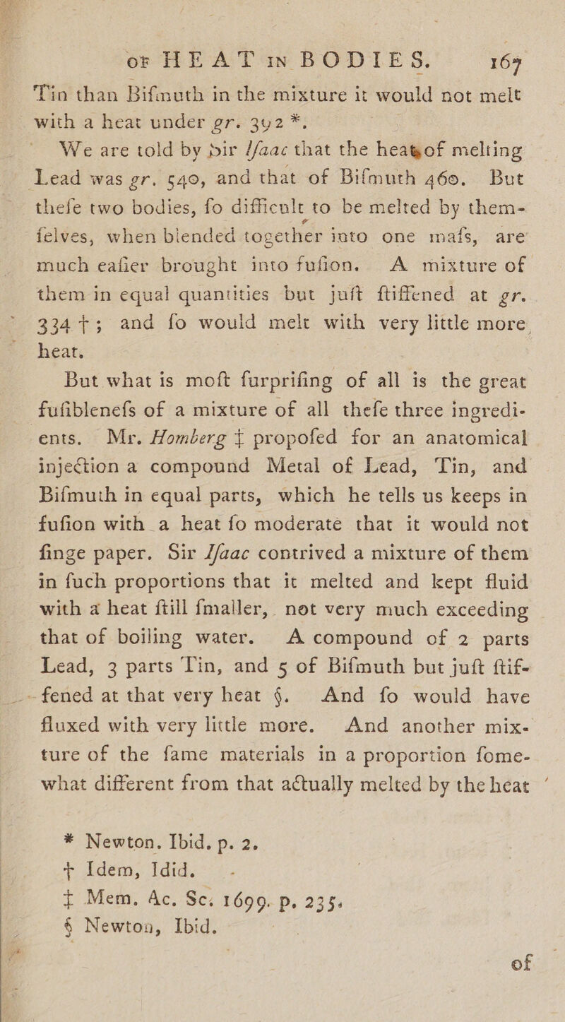 Tin than Bifnuth in the mixture it would not melt with a heat under gr. 3y2*. We are told by pir //aac that the heagof melting Lead was gr. 540, and that of Bifmuth 460. But thefe two bodies, fo difficult to be melted by them- felves, when blended together into one mafs, are’ much eafier brought into fufion. A mixture of them in equal quantities but juft ftiffened at gr. 334+; and fo would melt with very little more. heat. But what is moft furprifing of all is the great fufiblenefs of a mixture of all thefe three ingredi- ents. Mr. Homberg t propofed for an anatomical injection a compound Metal of Lead, Tin, and Bifmuth in equal parts, which he tells us keeps in fufion with a heat fo moderate that it would not finge paper. Sir J/aac contrived a mixture of them in fuch proportions that it melted and kept fluid with a heat ftill fmaller, not very much exceeding that of boiling water. A compound of 2 parts Lead, 3 parts Tin, and 5 of Bifmuth but juft ftif- -fened at that very heat §. And fo would have fluxed with very little more. And another mix- ture of the fame materials in a proportion fome- what different from that actually melted by the heat ‘ * Newton. Ibid. p. 2. + Adem, ‘idid. t Mem. Ac. Se: 1699. p. 235. § Newton, Ibid.