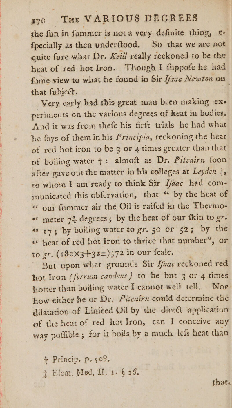 the fun in fummer i is nota very definite thing, e- {pecially as then underftood. So that we are not quite fure what Dr. Keill really reckoned to be the heat of red hot Ivon. Though I fuppofe he had that fubje. Very early had this great man been making ex- periments on the various degrees of heat in bodies, And it was from thefe his firft trials he had what he fays of them inhis Principia, reckoning the heat of red hot iron to be 3 or 4 times greater than that of boiling water +: almoft as Dr. Pitcairn foon after gave out the matter in his colleges at Leyden f, to whom I am ready to think Sir J/aac had com- municated this obfervation, that * by the heat of «© our fammer air the Oil is raifed in the Thermo- ** meter 73 degrees; by the heat of our fkin to gr. «* 173 by boiling water to gr. 50 or 52; by the ‘© heat of red hot Iron to thrice that number”, or to gr. (180X3+32=)572 in our fecale, But upon what grounds Sir /aac reckoned red hot Iron (ferrum candens) to be but 3 or 4 times hotter than boiling water I cannot weil tell, Nor how either he or Dr. Pitcairn could determine the dilatation of Linfeed Oil by the direét application of the heat of red hot Iron, can I conceive any way poftible ; for it boils by a much lefs heat than + Princip, p. 508. + Elem. Med, IL. 1. § 26. thats.