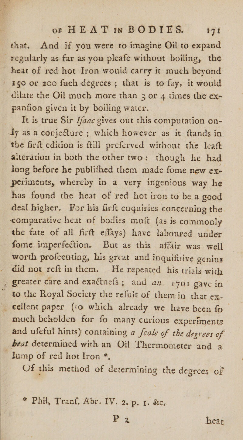 heat of red hot Iron would carry it much beyond panfion given it by boiling water. Tt is true Sir //aac gives out this computation on- the firft edition is ftill preferved without the leaft aiteration in both the other two: though he had long before he publifhed them made fome new ex- periments, whereby in a very ingenious way he has found the heat of red hot iron to be a good deal higher. For his firft enquiries concerning the. comparative heat of bodies muft (as is commonly the fate of all firft effays) have laboured under fome imperfection. But as this affair was well worth profecuting, his great and inquifitive genius did not reftinthem. He repeated his trials with greater care and exattnefs; and an. 1701 gave in to the Royal Society the ae of them in that ex- much beholden for fo many curious experiments and ufeful hints) containing @ fcale of the degrees of beat determined with an Oil Thermometer and a Of this method of determining the degrees of * Phil, Tranf, Abr. IV. 2. p. 1. &amp;c, P 2 hear