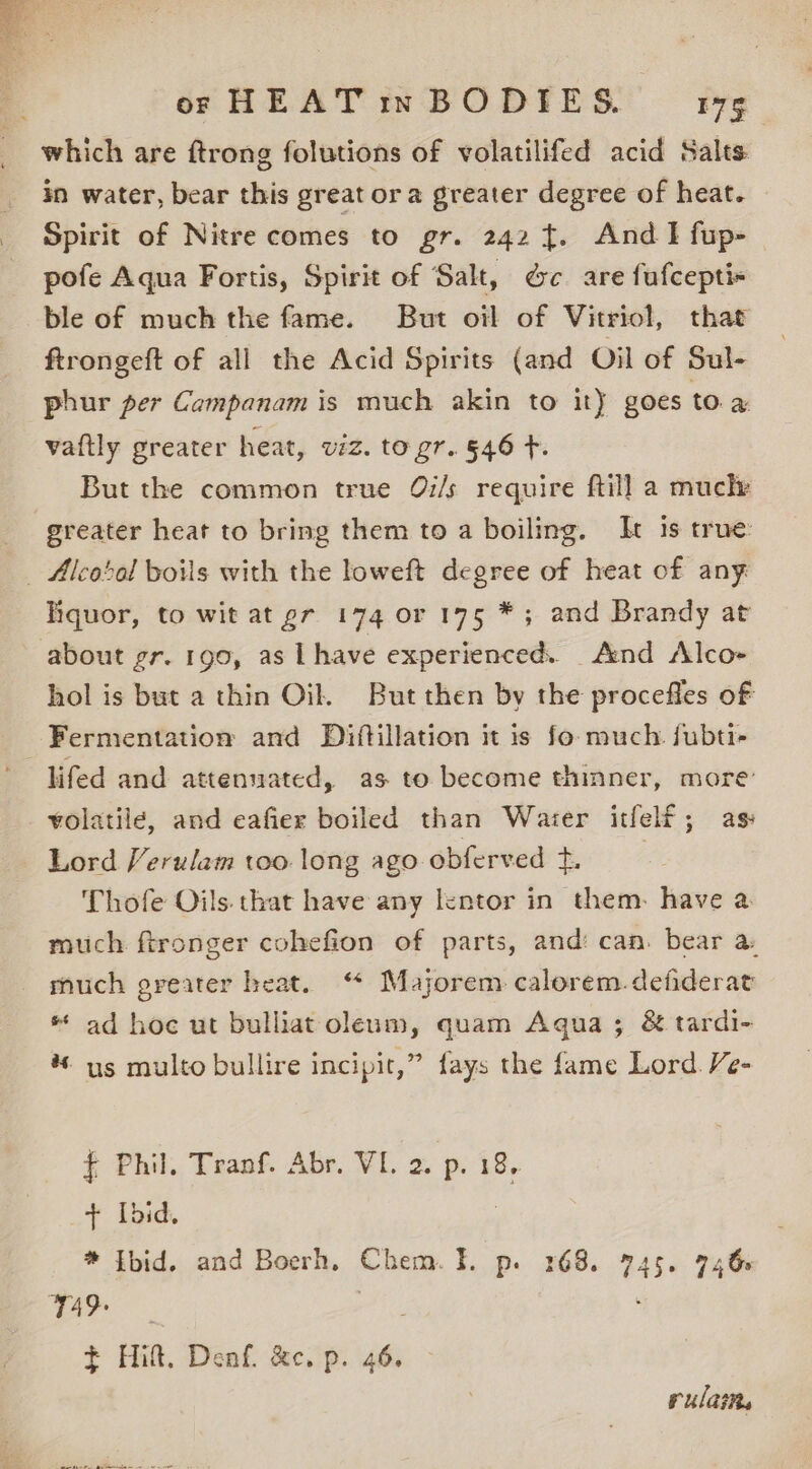 which are ftrong folutions of volatilifed acid Salts in water, bear this great ora greater degree of heat. Spirit of Nitre comes to gr. 242 {. And I fup- pofe Aqua Fortis, Spirit of Salt, d&amp;c are fufcepti- ble of much the fame. But oil of Vitriol, that ftrongeft of all the Acid Spirits (and Oil of Sul- phur per Campanam is much akin to it} goes toa vaftly greater heat, viz. to gr. §46 t. But the common true Qi/s require ftill a mucle greater heat to bring them to a boiling. It 1s true: liquor, to wit at gr 174 or 175 *; and Brandy at hol is but a thin Oil. But then by the procefles of lifed and attenuated, as to become thinner, more volatile, and eafier boiled than Water itfelf; as: Lord Verulam too long ago obferved +. Thofe Oils. that have any lentor in them. have a much ftronger cohefion of parts, and: can. bear a much greater heat. “ Majorem calorem. defiderat * ad hoc ut bulliat oleum, quam Agua; &amp; tardi- * us multo bullire incipir,” fays the fame Lord. Ve- f Phil. Tranf. Abr. VI. 2. p. 18, + Ibid. * tbid. and Boerh. Chem. }I. p. 168. 745. 746s i ae edie ; f Hilt. Denf. &amp;c. p. 46. rulaine 05 a ON Oa eee