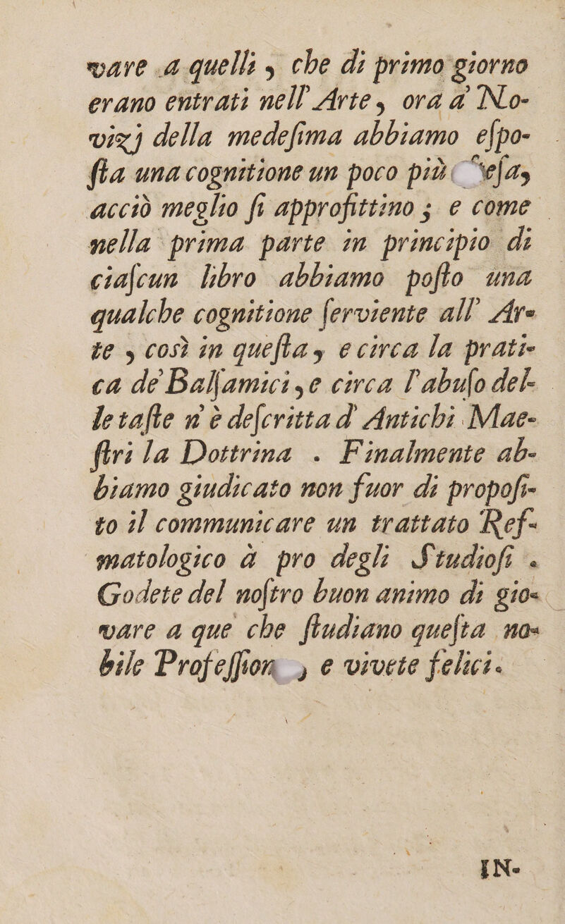 vare a quelli , che di primo giorno erano entrati nell'Arte, ora a No- vizj della medefima abbiamo efpo- fla una cognitione un poco più( “efas acciò meglio fi approfittino ; e come nella prima parte in principio di ciafcun lbro abbiamo pofto una qualche cognitione ferviente all’ Are te s così in queftay ecirca la prati ca de Balfamicize circa l’abufo del letafte n'è defcrittad' Antichi Mae- firi la Dottrina . Finalmente ab- biamo giudicato non fuor di propofi=. to il communicare un trattato Ref- «matologico d pro degli Studiofi + Godete del nofiro buon animo di gio« vare a que che fludiano quefta no- Bile Profeflion ) e vivete felici. IN