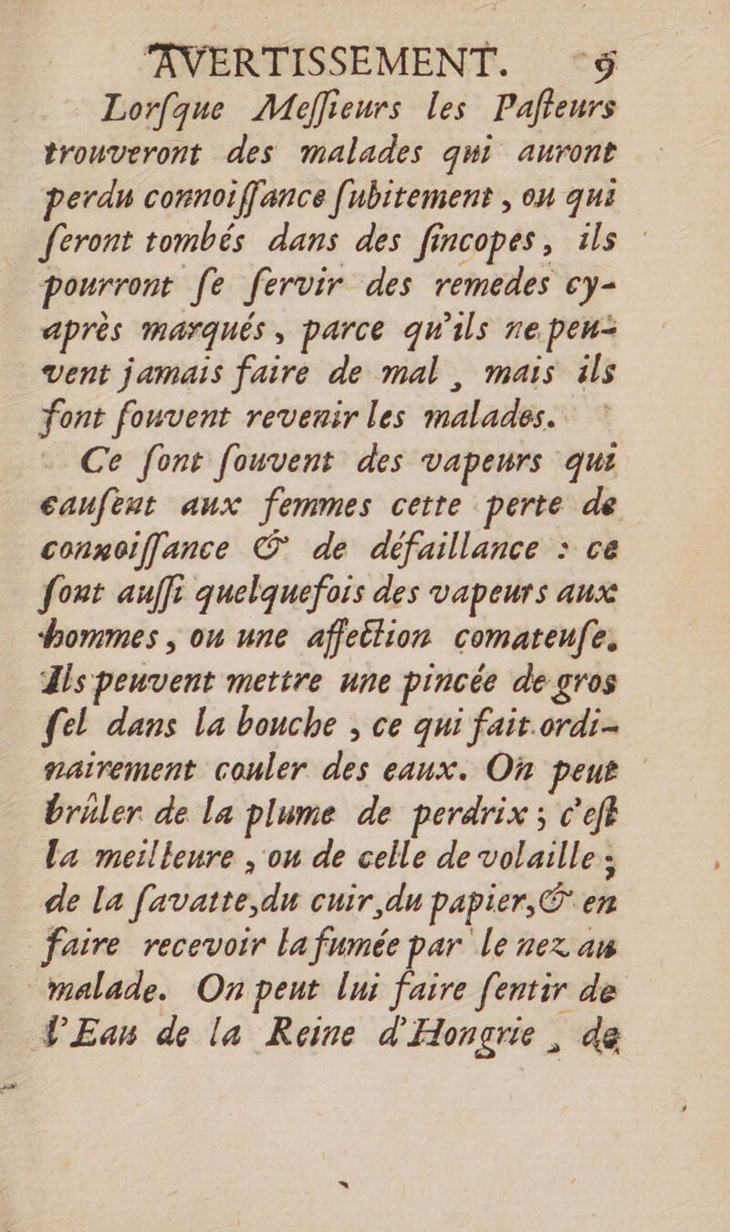 AVERTISSEMENT. S Lorfque Meffieurs les Pafteurs trouveront des malades qui auront perd connoiffance [ubitement , on qui feront tombés dans des fincopes, ils pourront fe fervir des remedes cy- après marqués, parce qu'ils nepen= vent jamais faire de mal, mais ils font fouvent revenir les malades. Ce font fouvent des vapeurs qui caufeut aux femmes cette perte de connoiflance © de défaillance : ce font aulfi quelquefois des vapeurs aux hommes , on une affeilion comateufe. Zls peuvent mettre une pincée de gros {el dans la bouche ; ce qui fait.ordi-- nairement couler des eaux. Où peut bruler de la plume de perdrix ; c'efl La meilleure , ou de celle de volaille; de la favatte,du cuir, du papier, © en faire recevoir la fumée par le nez an PEan de la Reine d'Hongrie, da