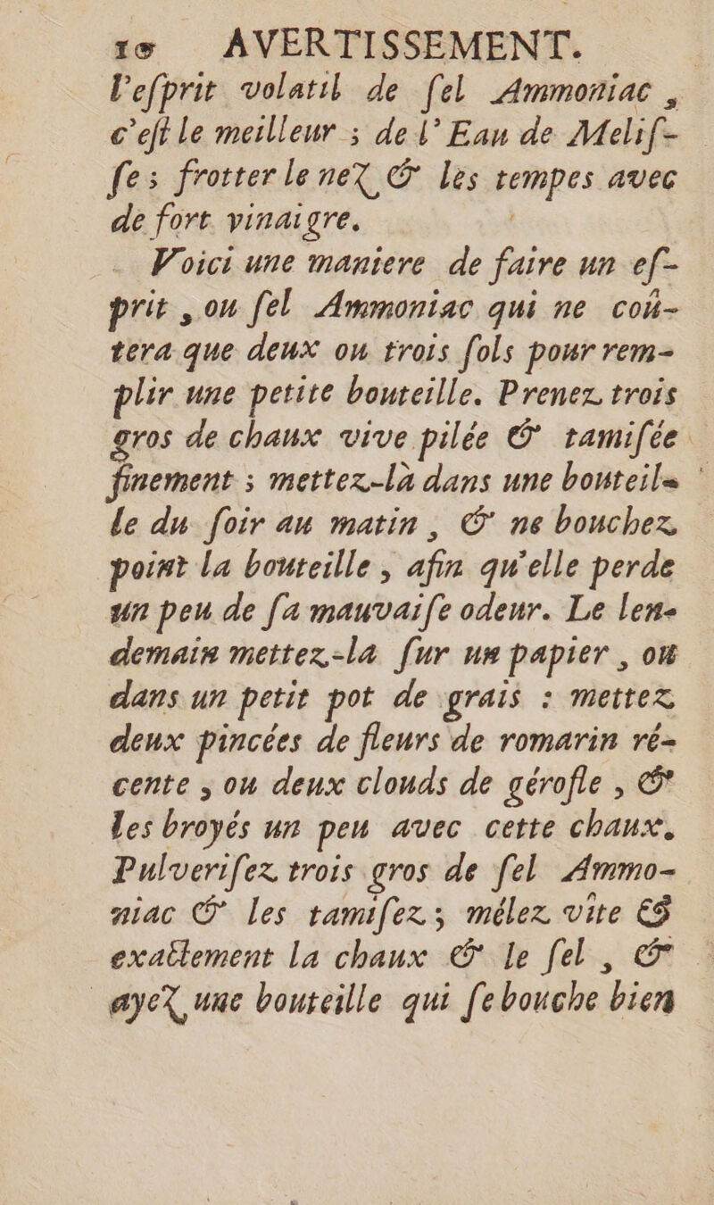 1&amp; AVERTISSEMENT. | lefprit volatil de [el Ammoniac , c’eft Le meilleur ; del’ Ean de Melif- fes frotter lene? © Les rempes avec de fort vinaigre. Voici une maniere de faire un ef[- prit sou [el Ammoniac qui ne con- tera que deux ou trois fols pour rem- plir une petite bouteille. Prenez trois gros de chaux vive pilée © tamifée finement ; mettez-la dans une bonteila le du foir an matin, © ne bouchez point la bouteille, afin qu'elle perde un peu de [a mauvaife odeur. Le len- demain mettez-la [ur uw papier , on dans un petit pot de grais : mettez deux pincées de fleurs de romarin ré- cente ; ou deux clouds de gérofle , © Les broyés un pen avec cette chaux. Pulverifez trois gros de [el Ammo- aiac © Les tamifez; mélez vite € exatlement la chaux © Le fel, _ayeX,uue bouteille qui [ebouche bien