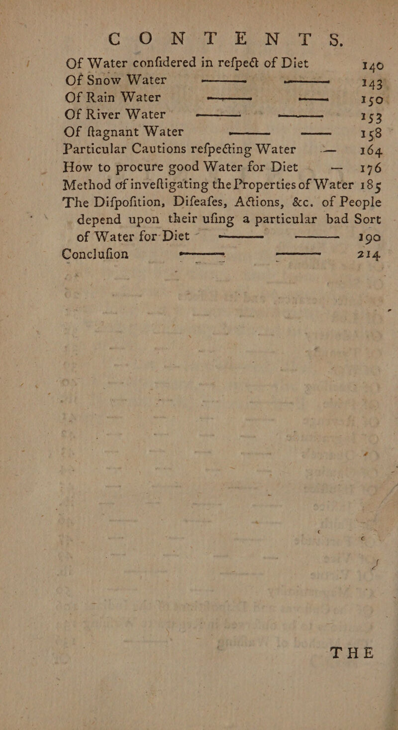 CAO ORIN FN a es, Of Water confidered in refpedt of ict 140 Of Snow Water 143) Of Rain Water eee —. 150. _ Of River Water ye ES Sere. Tes 153 Of ftagnant Water ib als es 158 Particular Cautions refpecting Water -— 164 How to procure good Water for Diet — 196 Method of inveftigating the Properties of Water 185 The Difpofition, Difeafes, A@tions, &amp;c. of People depend upon their ufing a particular bad Sort of Water for Diet © 190 Conclufion as peel ne 214