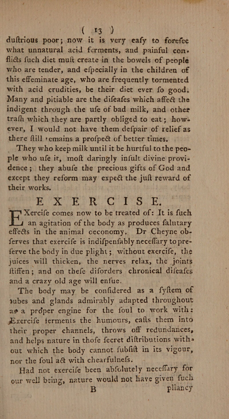 duftrious poor; now it is very eafy to forefee what unnatural acid ferments, and painful con: flicts fuch diet muit create in the bowels of people who are tender, and efpecially in the children of this effeminate age, who are frequently tormented with acid crudities, be their diet ever fo good. Many and pitiable are the difeafes which affect the indigent through the ufe of bad milk, and other trafh which they are partly obliged to eat; how- ever, I would not have them defpair of relief as there ftill remains a profpect of better times, They who keep milk until it be hurtful to the peo- ple who ufe it, moft daringly infult divine provi- dence; they abufe the precious gifts of God and except they reform may expect the juft reward of their works. |p aha OE I Oks Sh 7 OF ¥) Xercife comes now to be treated of: It is fuch an agitation of the body as produces falutary effets in the animal ceconomy. Dr Cheyne ob- ferves that exercife is indifpenfably neceflary to pre- ferve the body in due plight; without exercife, the juices will thicken, the nerves relax, the joints ftiffen ; and on thefe diforders chronical dileafes and a crazy old age will enfue. The body may be confidered as a fyftem of tubes and glands admirably adapted throughout ae a proper engine for the foul to work with: jExercife ferments the humours, cafts them into their proper channels, throws off redundances, and helps nature in thofe fecret diftributions with out which the body cannot fubfift in its vigour, nor the foul a@ with chearfulnefs. Had not exercife been abfolutely neceffary for our well being, nature would not have given fuch B pliancy