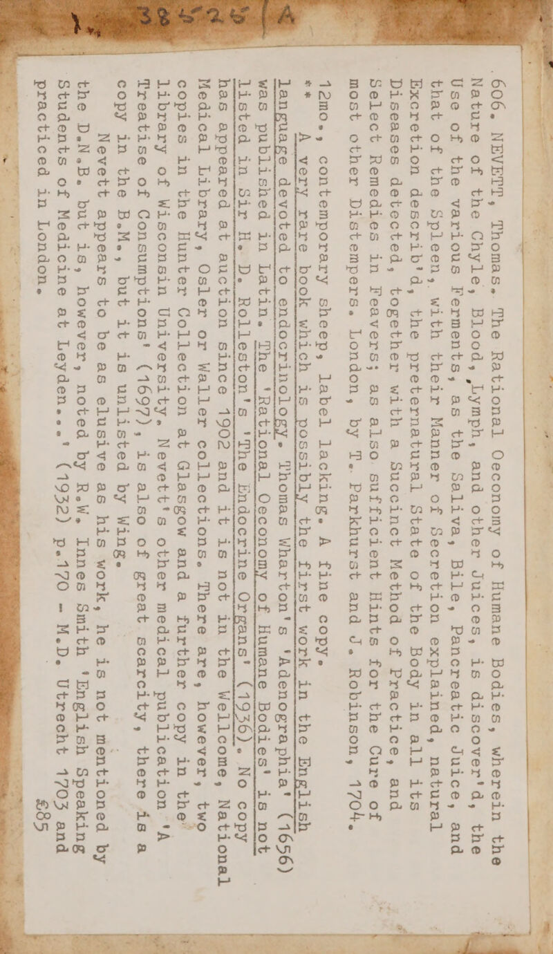 .606. NEVETT, Thomas, The Rational Oeconomy of Humane Bodies, wherein the Nature of the Chyle, Blood, Lymph, and other Juices, is discover'd, the Use of the various Ferments, as the Saliva, Bile, Pancreatic Juice, and that of the Spleen, with their Manner of Secretion explained, natural Excretion describ'd, the preternatural State of the Body in all its Diseases detected, together with a Succinct Method of Practice, and Select Remedies in Feavers; as also sufficient Hints for the Cure of most other Distempers. London, by T.. Parkhurst and J. Robinson, 1704. was published in Latin. The ‘Rational Oeconomy of Humane Bodies' is not listed in Sir H. D. Rolleston's 'The Endocrine Organs' (1936). No copy has appeared at auction since 1902 and it is not in the Wellcome, National Medical Library, Osler or Waller collections. There are, however, two copies in the Hunter Collection at Glasgow and a further copy in the’ library of Wisconsin University. Nevett's other medical publication 'A Treatise of Consumptions' (1697), is also of great scarcity, there is a copy in the B.M., but it is unlisted by Wing. ; Nevett appears to be as elusive as his work, he is not mentioned by the D.N.B. but is, however, noted by R.W. Innes Smith ‘English Speaking ‘Students of Medicine at Leyden...' (1932) p.170 - M.D. Utrecht 1703 and practiced in London. £85