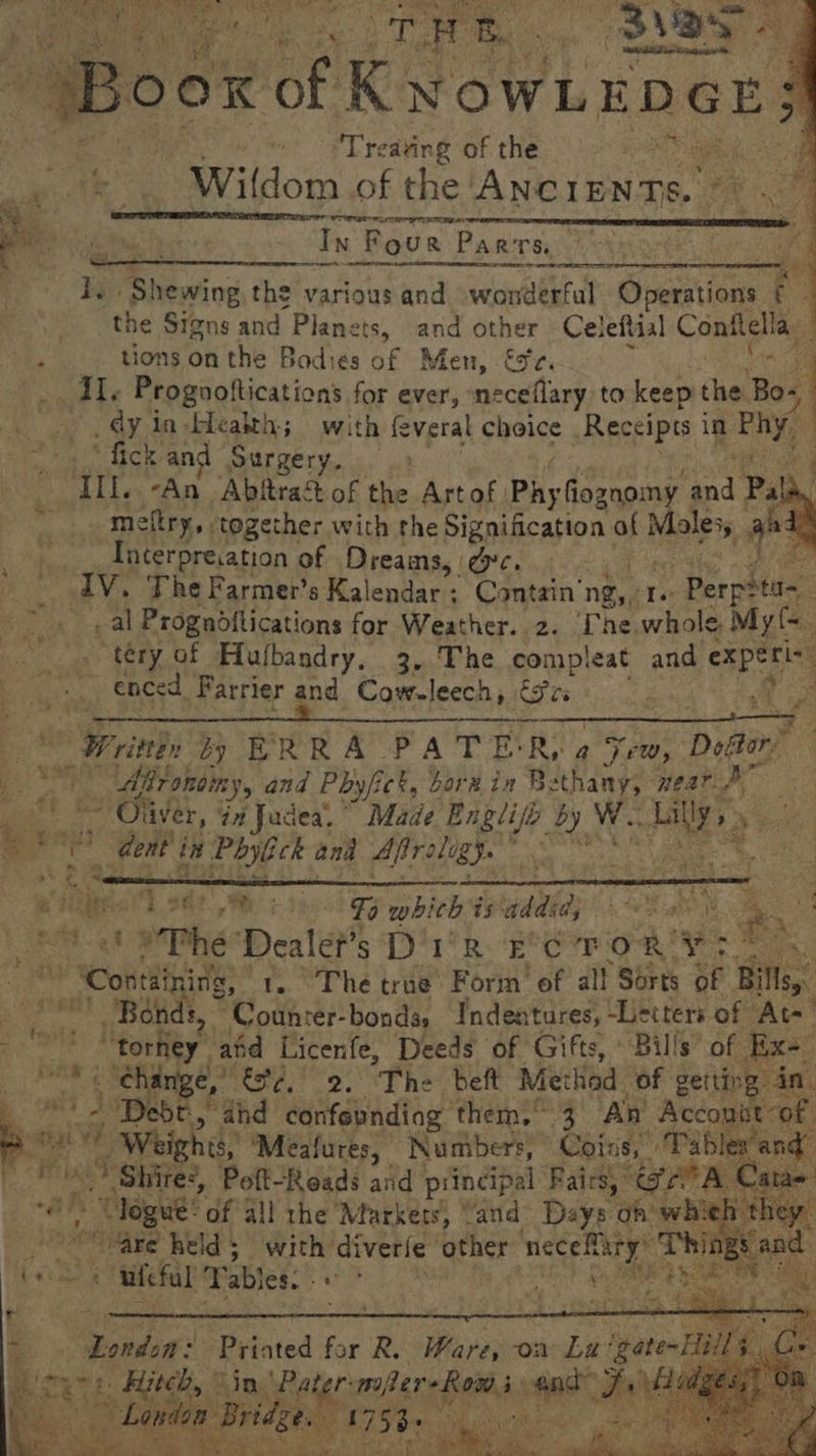 Sr) eo TO ye Oe Lp OOK of KwowLenes: Pit ¢: Treating of the Ca on BViidoo of the ANGIE eee a = Wg eG eT Ba : - ae taf Nae In Four Par TS. the Signs and Planets, and other Celeftial Conitella, i ‘ tions on the Bodies ae Men, €%r. _ TI. Prognoftications for ever, neceflary to keep pre Bos, dy in-Heakth; with feveral choice Receipts in al “fick an Surgery. dene. “An Abltract of the Art of Phy fiognomy ind A I. Shewing the various and wandeatul Operations E = _ meltry,. together with the Signification af Marrs ah: Tncerpresation of Dreams, ec. IV. The Farmer’s Kalendar : : Contain’ ng, Te Perpitas _ al Progndftications for Weather. 2. Ine whole. My{&lt;. tery of Hufbandry, 3, The compleat and experi- enced Farrier and Cow-leech, é3rs enn eee Pere te toe Bek inthe Oe 4 : By. ae IRONS ¢ he _Writtin by ERRA- PATER, a Sew, Doftar: Shug Afronoiny, and Phyfick, horn in Bethany; weat ane. ~ Oliver, in Judea. Made Se by W.. ete se ay “i Gent in a Phylick and Afiroligy. ee ip ; 62 We risohizg which is addi, tein ec Ect Ble Dealet’s D'1'R-'e°C TOR’ de varie a ‘Containing, © 1. The true Form’ of all Sérts of Bills. ay Bonds, © Counrer-bondss Indentures, -Letters of At-_ 2 hs ’ Porlity abd Licenfe, Deeds of Gifts, Bills of Ex- _ change,’ Ge, 2. “The bef Method of getting in, a Jeb! and confepndiag ‘them: 3 ‘An Account of ‘ “Y) Weights, ‘Meafures, Numbers, Citation ee ie Shiites, Poft-Reads and principal Fairs) * oe A. Cane “logue: of all the Markers, Vand Days oh’ whieh they: OSES Weld 5 with’ diverie other cat Thinge and bees uicful Tables. ane hy, teks ei : ity a Tendon: Printed for R. Ware, on oh ‘gate-Hill Hitch,” ‘in nes preter ae Hille ; London Bri Bt Lise. BS ics