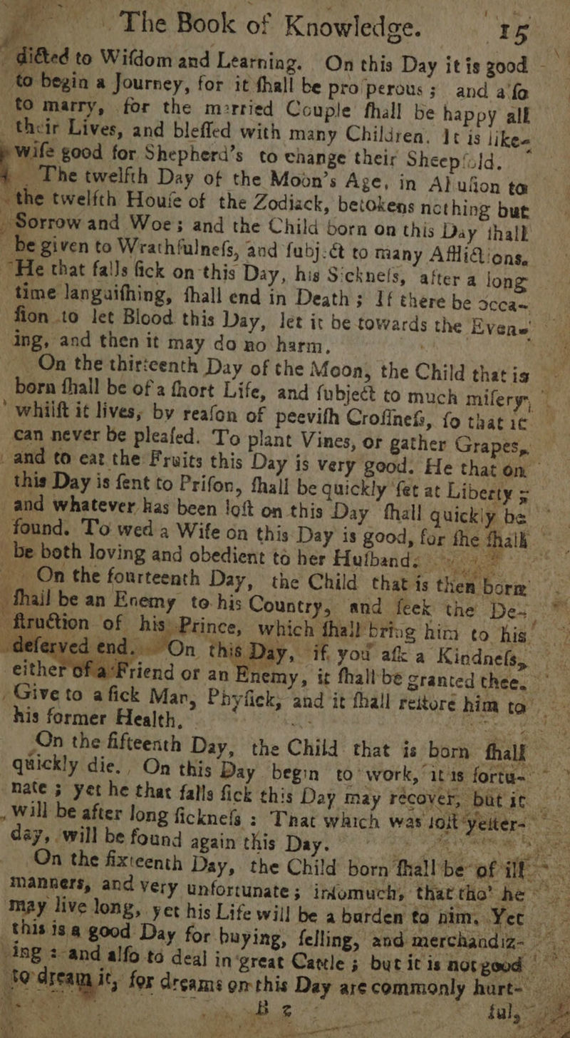 - diéted to Wifdom and Learning. On this Day it is good - to begin a Journey, for it thall be pro perous ; and a'fe to marry, for the m:rried Couple fhall be happy alf their Lives, and bleffed with many Children. It is like-« Pent for Shepherd’s to change their Sheepfald. _ The twelfth Day of the Moon’s Age, in Al ufion ta the twelfth Houve of the Zodiack, betokens nething but Sorrow and Woe: and the Child born on this Day thall _ be given to Wrathfulnefs, and fubj-€&amp; to many AffiGions, He that falls fick on this Day, his Sicknels, after a long time languifhing, hall end in Death; If there be sccas fion to let Blood this Day, let it be towards the Evens ing, and then it may do ao harm, . : On the thirteenth Day of the Moon, the Child thatig - born fhall be of a fhort Life, and fubject to much miferyy, © ‘ whiift it lives, by reafon of peevifh Crofinefz, fo that ic can never be pleafed. To plant Vines, or gather Grapes, and to eat the Fruits this Day is very good. He that on this Day is fent to Prifon, fhall be quickly fet at Liberty = and whatever has been !oft on this Day thall quickly be ep found. To wed a Wife on this Day is good, for the fhalh be both loving and obedient ta her Hufband. eae hf ce __ On the fourteenth Day, the Child that is then borm _ fhail be an Enemy to his Country, and feek the Dea oe -firuction of his Prince, which fhall’bring him to hig’. -deferved end ewrOn, this ; ay, if, you afk a Kindnels, fa‘Friend or an nemy, it fhallbe granted thee. * _ Give to a fick Mar, Phyfick, and it fhall reitoré him to his former Health, me a ne eas On the fifteenth Day, the Child that is born fhalk quickly die. On this Day. begin to’ work, itis fortu- ~ &gt; mate 5 yet he that falls fick this Day May recover, but i¢ ae , Will be after long ficknefg : That which was soit yeiters day, will be found again this Day. . Ma ae iy On the fixteenth Day, the Child born fhall be of il, 3 manners, and very unfortunate ; irdomuch, that tho’ he © ne may live long, yet his Life will be a burden tonim, Yer ‘this is @ good Day for buying, felling, and merchandiz- ing 2 and alfo to deal in great Cattle 5 but itis notgood Jo-creamic, for dreams om this Day arecommonly hurt- — “a. mau