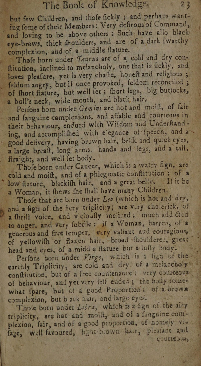 fe) The,Book'of Knowlcdgre «23 . y Ni at few Children, and thofe fickly ; and perhaps want- ing fome of theis Members: Very defirousof Command, | and loving to be above others : Such. have allo black) | -eye-brows, thick fhoulders, and are of adark fwarthy complexion, and of a middle ftature. Rate / yer hofe born under Taurus are of a cold and ary con- d - ftitution, inclined to melancholy, one that is fickly, and “Joves pleafure, yet is very chaite, honeft and relizious ; _ feldom angry, but if once provoked, feldom reconciled 5 of fhort ftature, but well fet ; fhort legs, big buttocks, ~ a bull’s neck, wide mouth, and black hair. ae _ Perfons born under Gemini are hotand moift, of fair and fanguine complexions, and affable and courteous ini their behaviour, endued with Wildom and Underfand- ing, and accomplifhed with ¢'egance of {pecch, and as — ' good delivery, having brswn hair, brife and quickeyes, ~alarge brcait, long arms. hands and legs, aid a tall, &gt; - ftraight, end well fet body. a ile Teta _ , Thofe born under Cancer, which is a watry fign, are ‘ cold and moift, and of a phiegmatic confitution 5 er ao * low ftature, blackith hair, aad a great belly. oTfitbe — a Woman, it fhews fhe fhall have many Childress 07) _. Thofe that are born under Leo (which is hor and dry, ' _ and a fign of the fiery triplici:y) are viry cholerick, of * afhrill voice, end vicloufly inclined; much addicted to anger, and very fabtile: af a Woman, barren, of a‘ ~ generous and free temper, very vatiant and eouragious,) — of yellowith or flaxen hair, ~broad sfhoulderes, great By! head and eyes, of a midd ¢ ature but alully bodys | «3 Perfons born under Virgo, which is a fign of the. earthly Triplicity, are cold and dry, of a melancholy ki conftiiution, but of a frec countenance; very courteous” of behaviour, and yet very (elf ended; the body fome- what fpare, but of a good Proportion; of a browa | complexion, but b ack hair, and large eyes. Te 2h Thole born under Liéra, whichis 2 iga of the airy triplicity, are hot and moikt, and of a {xnguine coms. | plexion, fair, and of a good proportion, of homely Vie, faye,’ well favoured, bgat-brown har, / ‘ivafane and)” | s courte vas, 4 ‘ us E. 535 4 ei ye whe - Y