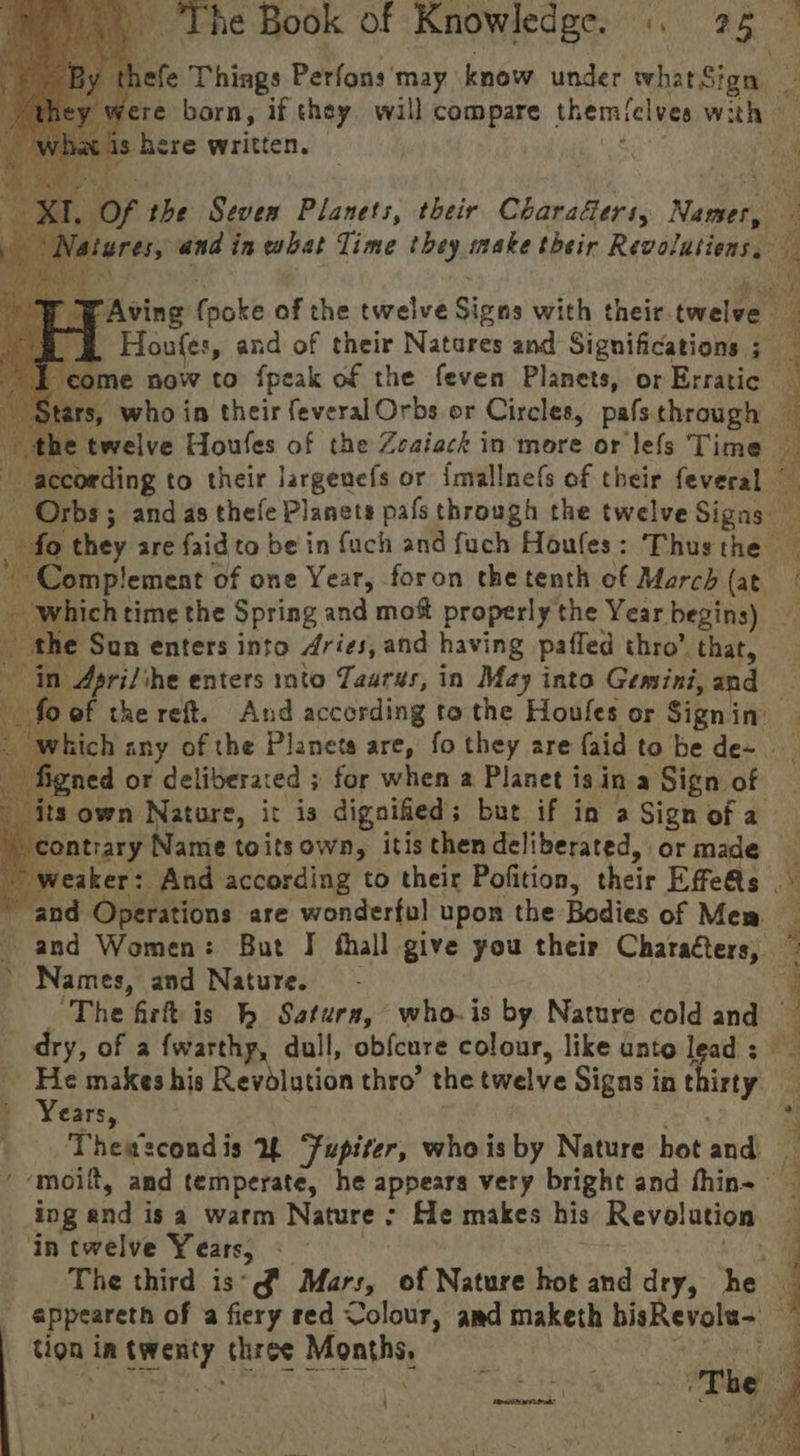 “4 Complement of one Year, foron the tenth of March (at - which time the Spring and mot properly the Year begins) by the Sun enters into dries, and having paffed thro’ that, in Apri/ihe enters into Taurus, in May into Gemini, and ned or deliberated ; for when a Planet is in a Sign of \ contrary Namie toitsown, itis then deliberated, or made Ve DS ye Names, and Nature. dry, of a {warthp, dull, obfcure colour, like unto lead ; He makes his Revolution thro’ the twelve Signs in thirty y Years, Theascondis % “fupiter, whois by Nature hot and in twelve Years, appeareth of a fiery red Colour, amd maketh bisRevole- tion in rcnty three Months )