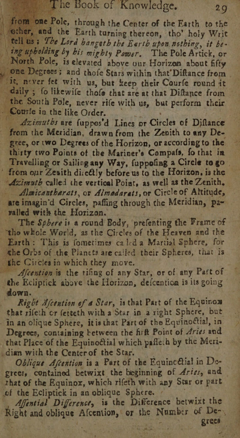 > i Pole, through the Center of the Earth to the The Lord bangeth the Earth upon. nothing, it be- upholding by bis mighty Power. The Pole Artick, or North Pole, is elevated above our Horizon about fifty vit, never fet with us, but keep their Courfe round it ee daily 3 fo likewife thofe chat are at that Diftance from he South Pole, never rife with us, but perform their - Courfe in the like Order. : Port the Meridian, drawn from the Zenith to any De- gree, or two Degrees of the Horizon, or according to the thirty two Points of the Mariner’s Compafs, fo that im ' from our Zenith diseétly before us to the Horizon, is the Azimuth called the vertical Poiat, as well as the Zenith, — Almicantharats, or Aimadarats, or Circle of Altitude, are imagin’d Circles, paffing through che Meridian, pa- valled with the Horizon. | The Sphere is a round Body, ‘prefenting the Frame of “the whole World, as the Circles of the Heaven and the Earth: This is fometimes ca led a Martial Sphere, for the Orbs of the Planets are called their Spheres, that is rhe Circles ia which they move. down. | ; Right Afcextion of a Star, isthat Part of the Equinox that rifeth cr fetteth with a'Star in a right Sphere, but . jn an olique Sphere, itis that Part of the Equinoctial, in Degrees, containing between the firft Point of Aries and that Place of the Equinoctial which paflech by the Meri- dian with the Centerof the Star. , Oblique Afcextion isa Part of the Equinc@tial in De- grees, contained betwixt the beginning of Aries, and that of the Equinox, which rifeth with any Star or part of the Ecliptick in an oblique Sphere. - Pi Afential Difference, is the Difference betwixt the Ate SS ee