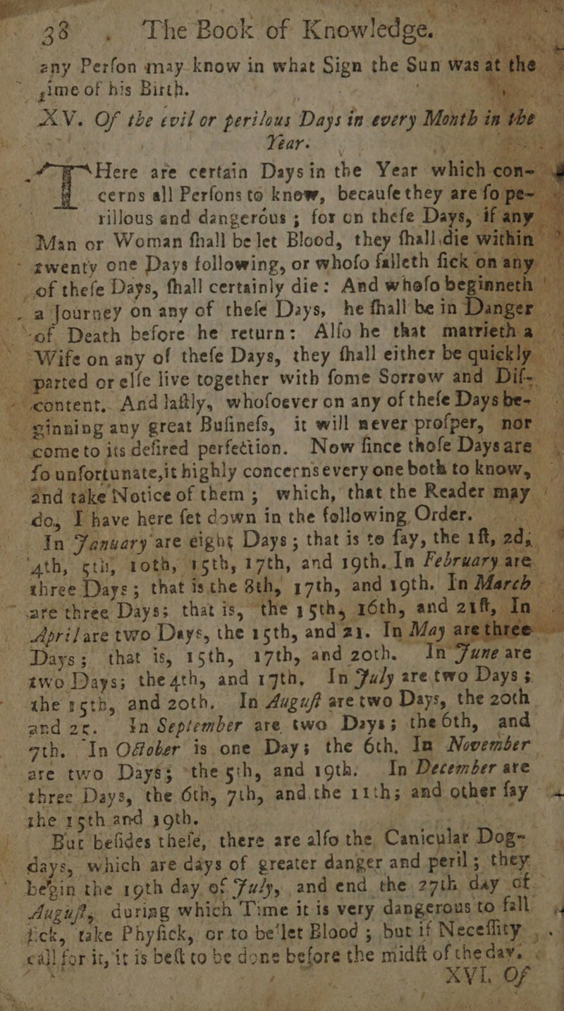 ge , The Book’of Knowledge.” as *  ne zeny Perfon may- know in what Sign the Sun was at | fe ime of his Birth. . cerns al] Perfonsto knew, becaufe they are fo pe~ i rillous and dangeréus ; for on thefe Days, ifany ~ ' Man or Woman fhall be let Blood, they fhall die wi hin + gwenty one Days following, or whofo falleth fick bh ae de ia Journey on any of thefe Days, he fhall be in Danger _ Bnd take Notice of them; which, that the Reader and 2c. In September are two ath. In Offober is one Days t are two Days3 “the 5th, and igth. In December are — ‘three Days, the 6th, 7th, andthe 11th; and other fay -o the 15th and igth. } Be Mee ta | | Bur befides thele, there are alfo the Canicular Dog~ days, which are days of greater danger and peril; they — ' bein the roth day, of Fuéy, and end the 27th day he. Augujts dvotiag which Time it is very dangerous to fall 4 fick, take Phyfick, or to be‘let Blood ; but if Neceflity .. cal] for it, it is bet to be done before the midft of theday. « — Ribs 3 nee 2 SE a Ks P he ‘ ; ; ; $ Ah ‘ H. # /