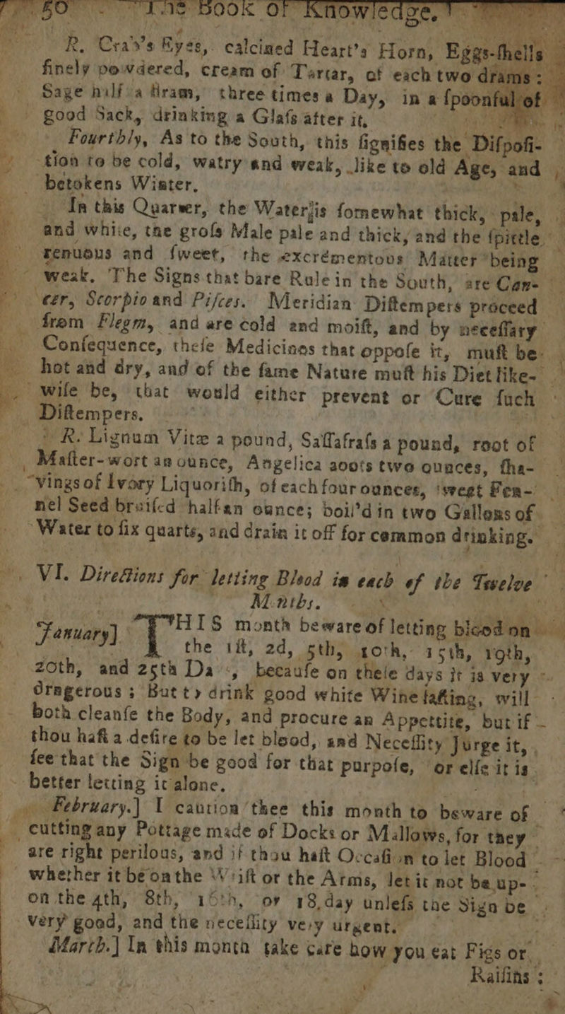 Howse R. Cra’s Byse, calcined Heart's Horn, ~th finely powdered, cream of Tartar, af each two dra Sage nilfia fram, three timesa Day, in a {poo f _- good Sack, drinking a Glas after it, Ee Fourthly, As to the South, this fignifies the Difpofi- — | tion to be cold, watry and weak, like to old Age, and _ betokens Wiater, ee Ip this Quarver, the Waterjis fornewhat thick, pale, — ' and white, the grofs Male pale and thick, and the {pittle © : renuous and fweet, the excrémentovs Matter *being ~~ weak. The Signs that bare Rule in the South, are Cane eer, Scorpio and Pifces. Meridian Diftem pers proceed _ frem Flegm, and are cold and moift, and by neceffary Confequence, thefe Medicines that oppofe it, muft be. hot and dry, and of the fame Nature mut his Diet like- 2 -. wile be, that would either prevent or Cure fuch © — Diftempers. ) 2 Re Lignam Vite a pound, Saffafrafsa pound, root of _ Mafter-wort an ounce, Angelica aovts two quaces, fha- | _. “vingsof Ivory Liquorith, of each four ounces, ‘svegt Fea- | nel Seed breifcd halfan ounce; boii’din two Gallons Gfe 5 “Water to fix quarts, and drain it off for cemmon drinking. &gt; ; , je VI. Direfions for letting Bleod ia each of the Tswelve Bins Ce Mint; ae | miele i Lonuary] | ELLS month beware of letting bicodon fanuary) T the ik, 2d, sth) oth, roe 19th, zoth, and 2sth Da, becaufe on thele days it is very ~ Oragerous ; Butt» drink good white Wine tating, will - both cleanfe the Body, and procure an Appettite, but if — thou hafia defire to be let blaod, snd Neceflity Jurge at. fee that the Sign be good for that purpole, or elfe it is ; - better letting ic alone, AN or » February.) 1 cantion’thee this month to beware of cutting any Pottage made of Docks or Millows, for they are right perilous, and if thou hait Occafion to let Blood a : aad _ whether it be onthe \W'ift or the Arms, Jetit not be.up-. on the ath, 8th, 16th, oF 18 day unlefs the Sign be | very good, and the neceility vey urgent. “s March.] In this month take Care bow you eat Figs or, pliner 4 Raifins 3 sy wa ye