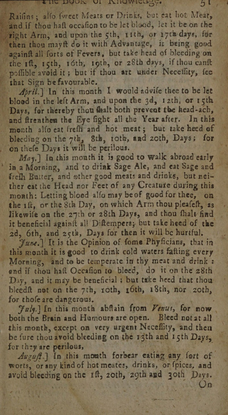 if thou haft eccafion to be Jet bload, Jet it be on the | ght Arm; and upon the sth, rith, or 17¢h-days, for en thou mayft do it with Advantage, ir being good ainft ali forts cf Fevers, but take head of bleeding on ~ the 1ft, rgth, 16th, roth, or 28th days, if thou canit Y shat Sign be favourable. ah | April.| In this month I would advife thee to be Jet ‘4 bloed in the left Arm, and upon the 34, 12th, or rgth and ftrenthen the Eye fight all the Year after. In this. ‘month alfo eat freftiand hot meat; but take heed of bleeding onthe 7th, 8th, roth, and 2oth, Days; for on thefe Days it will be perilous. frefh Buiter, and other good meats and drinks, but nei+ ‘ther eat the Head nor Feet of any Creatute during this moarth: Letting blood alfa may beof good for thee, on the iff, or the 8th Day, on which Arm thou pleafeft, as _it beneficial again{t al! Diflempers; but take heed of the 2d, 6th, and 25th, Days for then it will bc hurtful. this month it is good to drink cold waters fafting every ~“Moreing, and to be temperate in thy meat and drink : end if thou haf Occafion to bleed, do it on the 28th Day, and it may be beneficial ; but take heed that thow bleedft not on the 7th, roth, 26th, 18th, nor zoth, for thofe are dangerous. , Faly.{n this month abflain from Venus, for now . this month, except on very urgent Neceflity, and then for they are perilous, 4uzuff.) In this mouth forbear eating any fort of. avoid bleeding on the 1ft, 20th, 2gth amd 30th Days. | ae Ve | hee ~~, ¢ ,