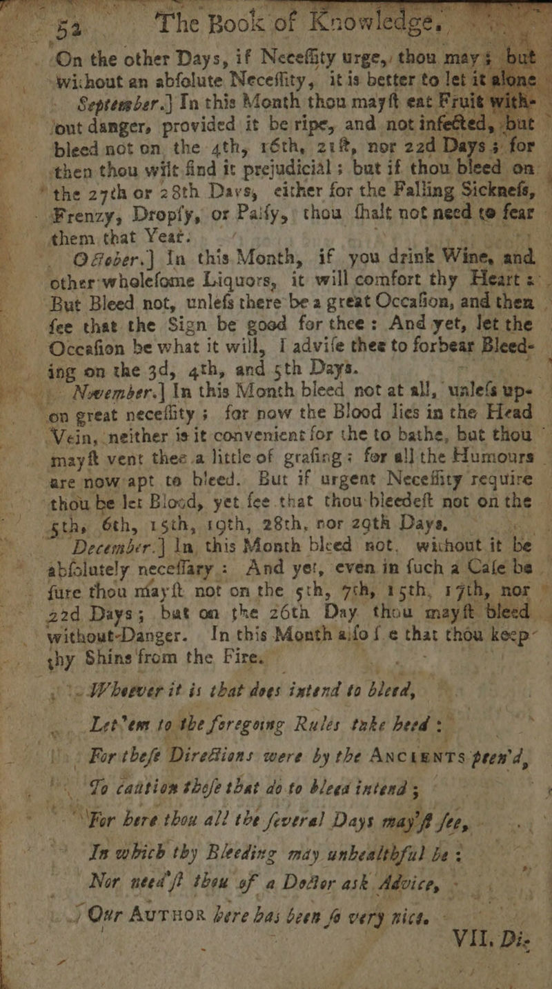 ee i UNM Fe a -wichout an abfolute Neceffity, itis better to ay September.) Ta this Month thon mayft eat Fruit out danger, provided it be ripe, and not infetted, but bleed not on, the 4th, réth, 21%, nor 22d Dat S$ fe then thou wiit find it prejudicial s but if thou bleed on. ‘the 27ch or 28th Davs, either for the Falling Sckuehs, | Bs Frenzy, Dropfy, or Pally, thou thalt not need 10! fear ahem that Yeat. \ ©. Qober.) In this Month, if you and Wine, wa) | other: wholefome Liquors, it will comfort thy Hearts _ But Bleed not, unlefs there be a great Occafion, and then fee that the Sign be goed for thee: And yet, Jet the Oceafion be what it will, I advife thee to forbear Bleed- ing on the 3d, 4th, and 5th Days. ~ &gt; Nwember.] In this Month bleed not at all, walets up. on great neceflity ; for now the Blood lies in the Head “Vein, neither is it convenient for the to bathe, bat thou ~ - mayft vent thee a little of grafing: for al] the Humours _ are now apt te bleed. But if urgent Necefiity require — thou be let Blood, yet fee that thou bleedeft not on the - gths 6th, 15th, roth, 28th, ror zgth Days, he December.) In, this Month bleed not, without it be ~ abfslutely neceflary.: And yet, even in fuch a Cale bs. _ fare thea miayft not on the sth, 7th, 15th, 17th, nor © 22d Days; bat on the 26th Day thou mayft bleed il ' without-Danger. In this Month ai fof. ¢ at thou a Ps Shins'from the Fire.” ~ Wherver it is that dees intend to bleed, if Letvem 10 the foregoing Rules take heed 2 7 (&gt; For thefe Direfions were by the ANCLENTS peewd, Maas ist caition thofe that doto bleedintend; = Mor bere thou all the feveral Days may’ fit, a In which thy Bleeding may unbealthful be : Nor need f? thew of a Doctor ask. Advice, ‘ &gt; / Our Autuor bere bast been fa very Bitte ve,