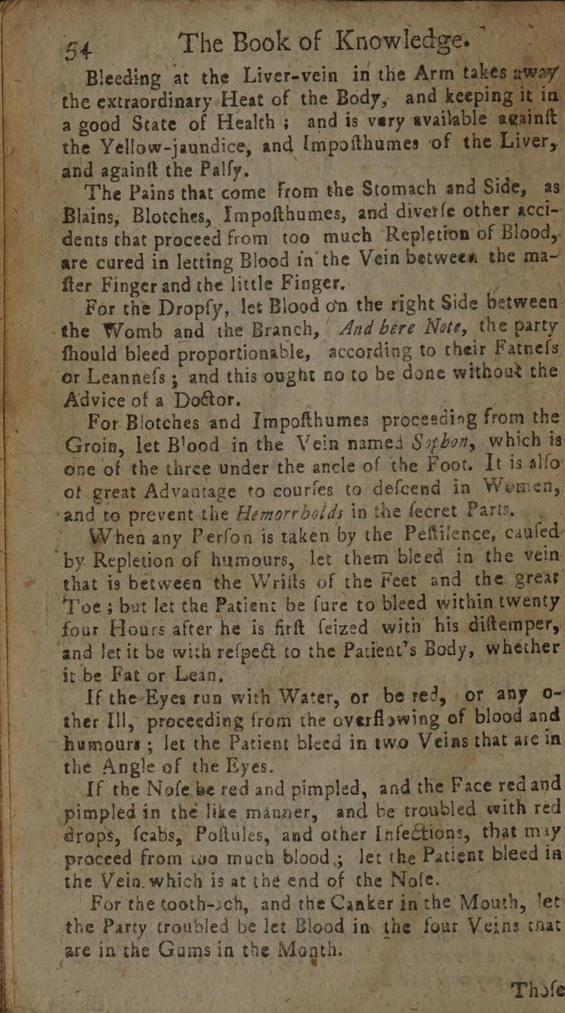 hse ale pa aa De a Aa een, ee “te PO a a ‘The Book of Knowledge.” ( ; } ay = “ ee e a t ai Bleeding at the Liver-vein in the Arm takes. 2 it in the extraordinary Heat of the Body, and keeping it in a good State of Health; and is very available agai iia |, the Yellow-jaundice, and [mpofthumes of the Liver, | and againft the Palfy. aie a The Pains that come from the Stomach and Side, as |) Blains; Blotches, Impofthumes, and diverfe other acci- | _ dents that proceed from too much Repletion of Blood,. are cured in letting Blood inthe Vein between the ma~ fier Finger and the little Finger. Vale cts ' For the Dropfy, let Blood on the right Side between: the Womb and the Branch, And bere Note, the party _ fhould bleed proportionable, according to their Fatnefs yo Leannefs ; and this ought no to be done without the | Advice of a Doétor. Owe |. . For Blotches and Impofthumes proceeding from the: |. Groin, let Blood in the Vein named Shon, which is one of the three under the ancle of the Foot. It is alfo _ ot great Advantage to courfes to defcend in Wemen,. ‘and to prevent the Hemorrhoids in the fecret Parts. : | When any Perfon is taken by the Peftilence, caufed |. by. Repletion of humours, let them bleed in the vein © that is between the Wrilts of the feet and the great { - 'Poes but let the Patient be fure to bleed within twenty |. four Hours after he is firt feized. with his diftemper,. | ‘and Jet it be with refpeét to the Patient’s Body, whether it be Fat or Lean, saddest alm | | If the-Eyes ran with Water, or be red, or any o~ ther Ill, proceeding from the overflowing of blood and ~humours; Jet the Patient bleed in two Veins that are in the Angle of the Eyes. ile If the Nofe be red and pimpled, and the Face red and ) — pimpled in the like manaer, and be troubled with red drops, fcabs, Poltules, and other Infections, that mzy proceed from iva much blood; let the Patient bleed ia the Vein. which is at the end of the Nofe. . For the tooth-:ch, and the Canker inthe Mouth, let the Party troubled be let Blood in: the four Veins that ace inthe Gumsin the Mogth. © — . sph Me A