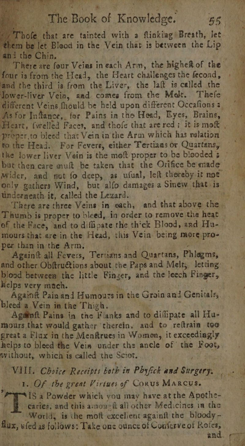 , The Book of ‘Knowledee: BS ole. that are tainted with a flinkiag Breath, let m be let Bleod in the Vein that is between the Lip ni the Chin, There are four Veins ineach Arm, the higheRof the =~ four is from the dead, the Heart challenges the fecond, » ‘and the third is. from the Liver, the laft is celled dhe Tower- liver Vein, aad comes from the Mat. Thefe aks Veins fhould be held upon different Occafionss © As for Infance,. for Pains in tho Head, Eyes, Brains, ie Mears, (welled Faces, and thofe that arered; itismot , — proper, to bleed that Vein in'the Arm which has valation to the Head. For Fevers, either Fertians or Quartansy the lower liver Vein is the moft proper to be biooded 5 — bat then care mut be taken that the Orifice bemade wider, and not fo deep, as ufual, leR thereby it not = Only gathers Wind, but alfo damages a Smew that is Underneath it, called the Lezard. ee There are three Veins in each, and that above thiag oe Rirab 3 is proper to bleed, in order to remove the heat of the Face, and to diflipate the th'ck Blood, and Hu- mours that arein the Head, this Vein being more pro- per than in the Arm, _ Again&amp; all Feve:s, Tertians Sarr Quartans, Phiagms, and other. Obftru€tions about the Paps and Melt; letting: blood between the little Binzer, and the leech Finger, helps very mach. aie _ Agamft Painand Li. Arse in the Groin ne Genitals, bleed a Vein in the Thigh. Againft Pains in the Flanks andl to difipate all Ha- mours that would gathey ‘therein, aad to retrain too great a Flax in the Menftrues in Women, it exceediagly helps to bleed the Vein under the ancle of the Foot, without, which is called the Sciot. VILL. Choice Receipts both in Phyfick and Serger: a ep Oe . Of the great Virtues of Conus Marcus. ve a Powder which you may have at the Apethe- Caries, and this amon&lt;é all other Medicines ia the Worlds is the moft excelient againft the bloody - Aus, iia as fol lows: Take one ounce of Conferve of Rol es, and ee