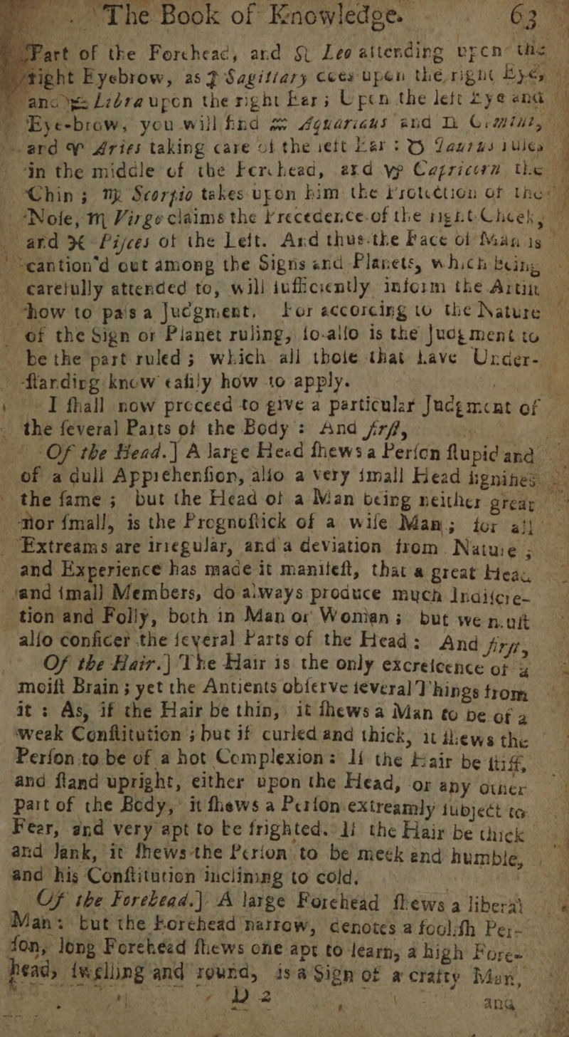 ard W Aries taking care of the sett Lar: © Yaurus rules in the middle of the Ferchead, akd yp Capricorn the *Nole, m Virge claims the recedence-of the ngit Cheek, ti SN eS = ‘nt _—— how to paisa Jucgment, for eccorcing to the Nature - flarnding knew calily how to apply. the fevera] Paits of the Body : And fr/, _ Extreams are irreguiar, anda deviation from Natuie ; and Experience has made it maniteft, that a great Heac, and imal] Members, do always produce much Indiicre- tion and Folly, both in Man or Wonian ; but we nut ~ alfo conficer the feyeral Parts of the Head: And Sift | Of the Hair.) The Hair is the only excreicence of ¢ moiit Brain ; yet the Antients ob{erve teveral Vhings trom it : As, if the Hair be thin, it fhewsa Man to be of 2 weak Conflitution ; but if curled and thick, it il:ews the Perfon.to be of a hot Complexion: Ii the Kair be tii ff, and fland upright, either upon the Head, “OF any Other Part of the Bedy, it fhews a Perfon extreamly tubjeét to and Jank, it fhews-the Pcrion to be meék end humble and his Conflitution inclining to cold, ane _ Of the Forebead.) A large Forehead fhews a libera’ Man: but the Korchead narrow, cenotes a foolish Per don, long Forehead fhews one apt to learn, a high Foree’ le tt nih She d ba : ae ang