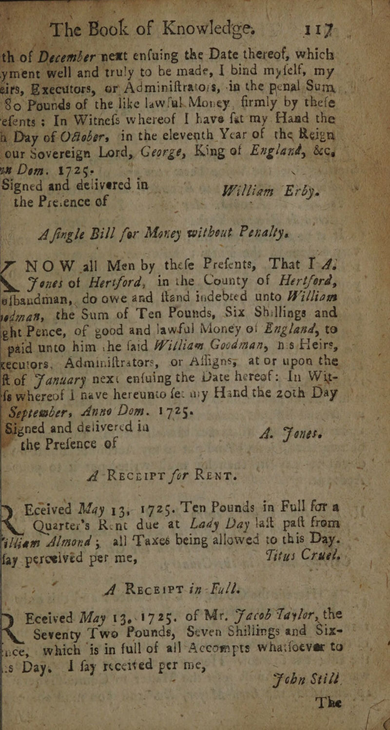 Bit Peis cite a Fs ye *, mber next enfuing the Date thereof, which ye ald ; the Pre.ence of it A fingle Bill for Maney without Penalty. | NO W all Men by thele Prefents, That I 4: Fones of Hertford, in the County of Hertford, e{bandman,. do owe and ftand indebted unto William f | September, Anno Dom. 1725. 'Sivned and delivered ia eh Sig ip the Prefence of : A. Fone A Reciipt for Rent. Q Quarter’s Rent due at Lady Day lait pat from iliiam Almond; ail Taxes being allowed to this Day. Sats A Receirt.in-Fy/l. 1 a Seventy Two Pounds, Seven Shillings and_ ys Day, I fay receited per me,