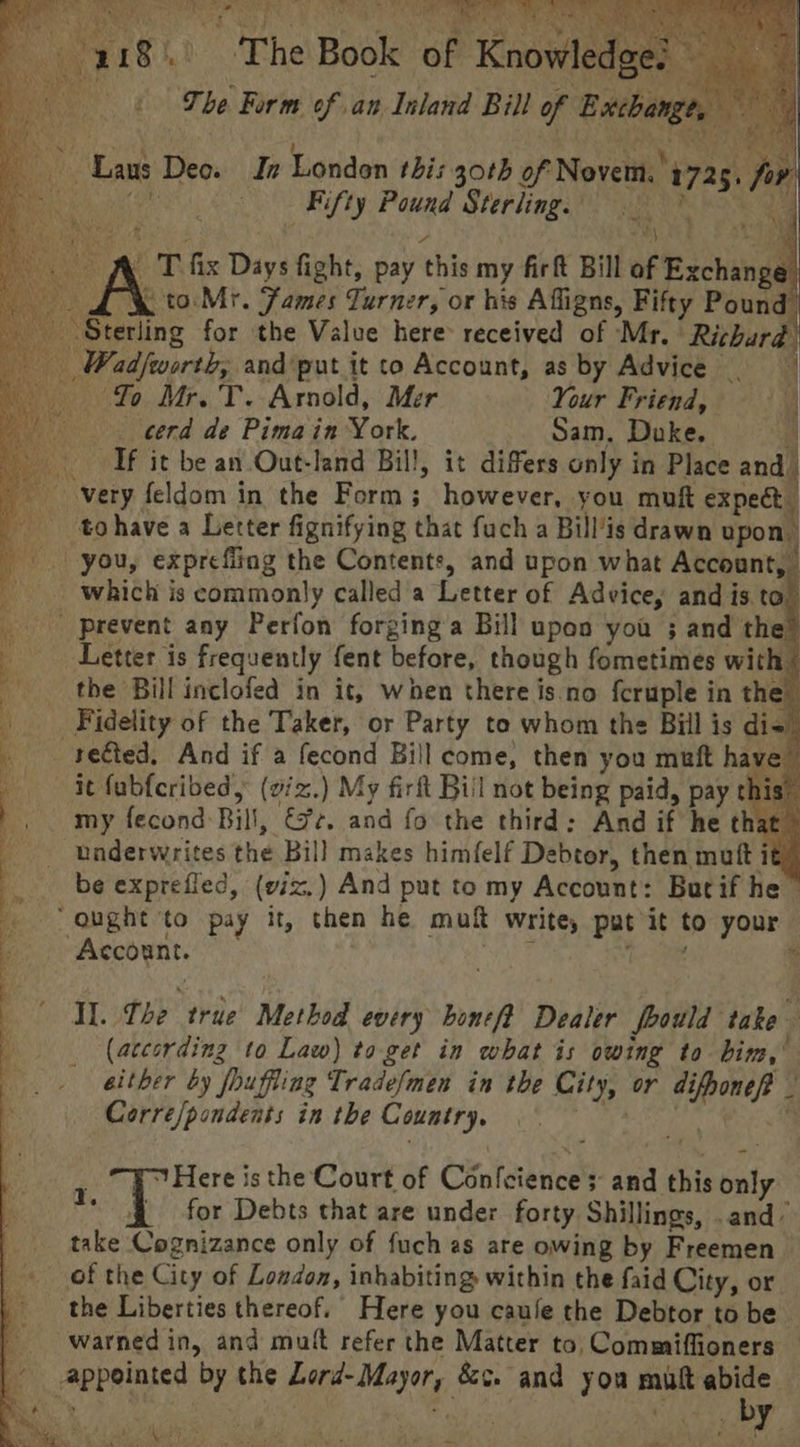 Rye kt PER ian 418.) ‘The Book of Knowledge! % The Form of an Inland Bill of Exchange, ~ Las Deo. In London this goth of Novem.'1725, for UENCE Fifty Pound Sterling, re j A iy at y A T fix Days fight, pay this my firft Bill of Exchange Le to Mr. Fames Turner, or his Affigns, Fifty Pound Sterling for the Value here: received of Mr. Richard Wadfworth, andput it to Account, as by Advice Yo Mr. T. Arnold, Mer Your Friend, eerd de Pima in York. Sam. Duke. If it be an Out-land Bill, it differs only in Place and | very feldom in the Form; however, you muft expect _ tohave a Letter fignifying that fuch a Bill’is drawn upon. -- you, expreffiag the Contents, and upon what Account, which is commonly called a Letter of Advice, and is to” prevent any Perfon forging a Bill upon you ; and the’ Letter is frequently fent before, though fometimes with | _ the Bill inclofed in it, when there is.no fcruple in the _ Fidelity of the Taker, or Party to whom the Bill is di- _ rected, And if a fecond Bill come, then you muft have it fubfcribed, (viz.) My firft Bill not being paid, pay this” my fecond-Bil!, &¢. and fo the third: And if he that © underwrites the Bill makes him(felf Debtor, then mutt it . be exprefled, (eix,) And put to my Account: Butif he 5 “ought to pay it, then he muft write, pat it to your | | Account. Il. Lhe true Method every honeft Dealer fbould take (according to Law) to.get in what is owing to bim,’ either by fouffing Tradefmen in the City, or difhoneft _ Corre/pondents in the Country, meee ¥ Here is the Court of Confeiences and this only. ‘for Debts that are under forty Shillings, .and’ take Cognizance only of fuch as are owing by Freemen of the City of Loudon, inhabiting within the faid City, or the Liberties thereof. Here you caufe the Debtor to be --warnedin, and mutt refer the Matter to, Commiffioners — appointed by the Lord-Mayor, &¢. and yon mult abide. By tee as hs eS I m3