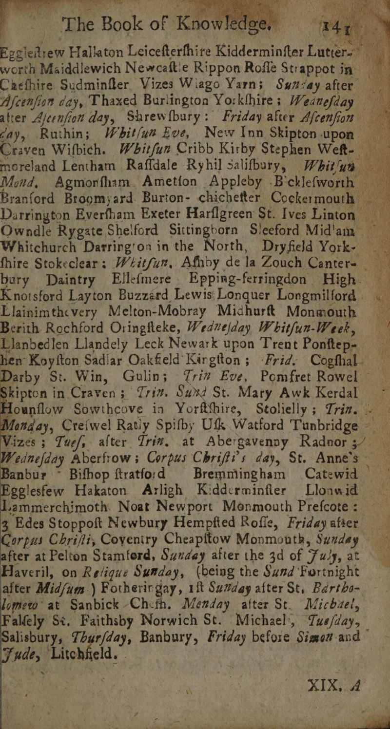 - Bh Smet 2 Br {og 4 oye ‘s oy) 2s. The Book of Knowhawer wal. % cD (ea TS Ss Eggiedtrew Hallaton Leicefterfhire Kidderminfter Lutters worth Maiddiewich Newcaftie Rippon Rofle Strappot in Chefhire Sudminfler Vizes Wiago Yarn; Swuay after Afcenfion day, Thaxed Buriington Yorkthire; Wedmefday atrer Ajeenfiow day, Shrewfbury: Friday after Afcenfiom cay, Ruthin; Whit/un Eve, New Inn Skipton.upon Craven Wifbich. Wbitfun Cribb Kirby Stephen Weft- moreland Lentham Raffdale Ryhil salifbury, Whitue — Mind, Agmorfham. Ametion Appleby -B'cklefworth Branford Brogmyard. Burton- chichefter Cockermouth Darrington Everfham Exeter Harflgreen St. Ives Linton Owndle Rygate Shelford ain. trie Sleeford Mid'am Whitchurch Darrington in the North, Dryfield York- — _ fhire Stokeclear: Wéitfun, Afhdy dela Zouch Canter- bury Daintry Elle(mere. Epping-ferringdon High. — Knotsford Layton Buzzard Lewis: Lonquer Longmilford — Llainimthcvery Melton-Mobray Midhurft Monmouth Berith Rochford Oringileke, Wedvejday Whit/un-Week, Llanbedlen Llandely Leck Newark upon Trent Ponftep- hen Koyfton Sadlar Oakfield Kirgtton ; Frid: Cogfhal. Darby St. Win, Gulin; riz Eve, Pomfret Rowel Skipton in Craven; riz. Sux? St. Mary Awk Kerdal ~ Hounflow Sowthcove ia Yorftthire, Seolielly; Tria. . Monday, Cre{wel Ratiy Spifby Utk Watford Tunbridge - Vizes ; Tue/, alter Trin, at Abergavenny Radnor 3/7 Bet” Aberfrow s Corpus Chrifti’s day, St. Anne's Banbur ~ Bifhop ftratford Bremmiingham Catewid — gelesfew Hakaton Arligh Kidderminfler Llonwid — Lammerchimoth. Noat Newport Menmouth Prefcote: 3, Edes Stoppoft Newbury Hempfted Roffe, Fridayafter Corpus Chrifli, Coyeniry Cheapitow Monmouth, Sundey after at Pelton Stamford, Sunday after the 3d of Fuly, at Haveril, on Religue Sumday, (being the Sund Fortnight after Mid/um.) Fotherirgay, 1ft Sumday after St, Bartho- ome at Sanbick Cheih. Menday after St. Michael, ‘alfely St. Faithsby Norwich St. Michael’, Tuse/day, alisbury, Thurfday, Banbury, Friday before Simow-and Fude, Litchfield. . as, XIX, 4 ;
