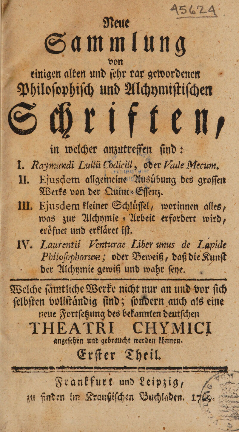 sammlung von Philoſophiſch und Alchymiſtiſchen Sc welcher anzutreffen ſind: I. Raymundi Lullii Cödic ill, oder Vale Mecum. II. Ejusdem allgemeine Ausübung des groſſen Werks von der Quint⸗Eſſenz. III. Ejusdem kleiner St was zur Alchymie » eröͤfnet und erklaͤret iſt. IV. Laurentii Venturae Liber unus de Lapide Philofophorum ; oder Beweiß, daß die Kunſt der Alchymie gewiß und wahr ſeye. e luͤſſel, worinnen alles, PPP neue Fortſetzung des bekannten deutſchen | THEATRI CHYMICI angeſehen und gebraucht werden konnen. Erſter Theil K F Frankfurt und e zu finden im Kraußiſchen e 45 x 2