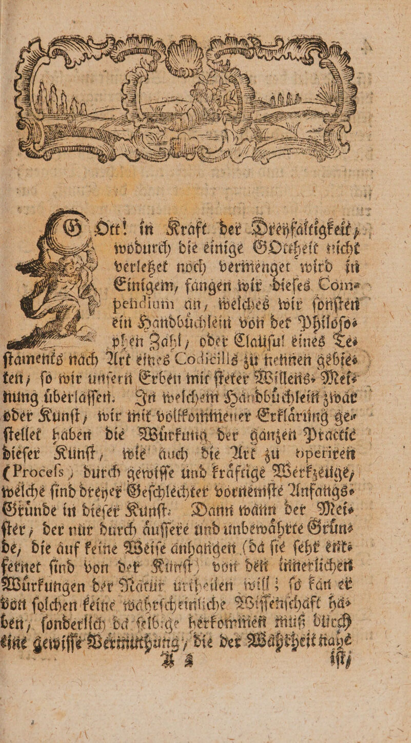 ir: N NE . m 2 > Kr Vantage > 1 8 AZ 0 x “ — N AN „ 2... SEN l . 2 1 ER m x: . „LES IR MS Hr! in Kraft der Drehfaltigkeit, wodurch die einige GOteheit nicht verletzet noch 1 wird in Einigem, fangen wir dieſes Com⸗ pehclum an, welches wir ſonſten ein Handbuͤchlein a ul: 3 , puh en Zahl, oder Clauſul eines Te ſtaments nach 8 nach Art eines Codlicills zu nennen gebies ten, ſo wir unſern Erben mit ſteter Willens⸗Mek⸗ nung überlaſſen. In welchem Händbuchlein zwar oder Kunſt, wir mit vollkommener Erklarung ger ſtellet haben die Wuͤrkung der ganzen Practie dieſer Kunſt, wie Auch die Ark zu operiren (Procels durch gerviſſe ünd kraftige Werkzeuge, welche find Dreyer Geſchlechter vornemſte Anfaugs⸗ Gkuͤnde in dieſer Kunft: Dann wann der Mei⸗ er, der nur durch aͤuſſere und unbewaͤhrte Grün⸗ e, die auf keine Weiſe anhangen (da fie feht ente etnet find von der Künſt von deit innerlichen ürkungen der Natüt urtheilen will; fo kan ek von ſolchen keine wahrſcheinliche Wiſſenſchaft har ben, fonberlich da klei herfomiten ich bi)