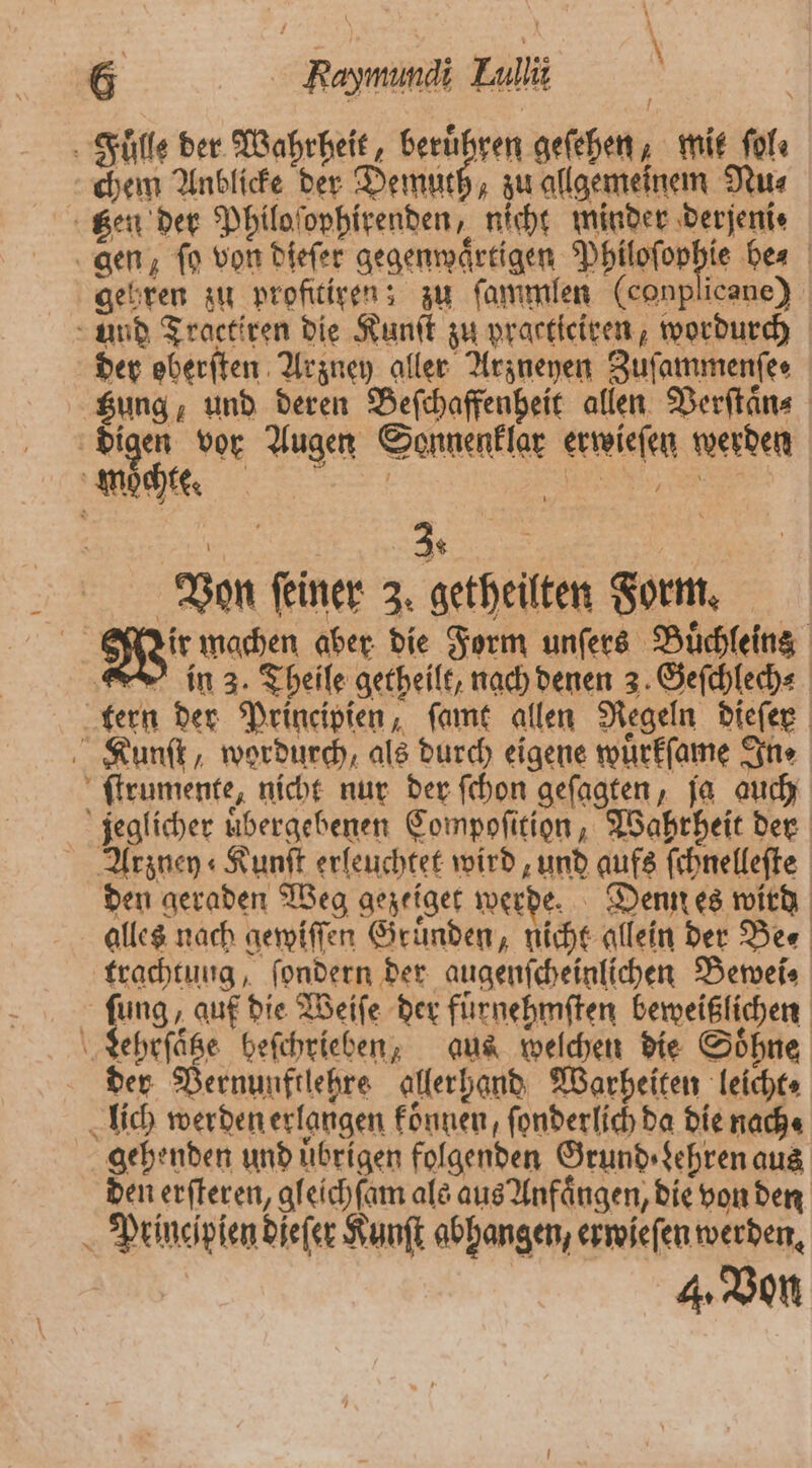 Fulle der Wahrheit, berühren geſehen; mit ſol⸗ chem Anblicke der Demuth, zu allgemeinem Nu⸗ gen, ſo von dieſer gegenwaͤrtigen Philoſophie bes | gehren zu profitiren; zu ſammlen (conplicane) und Tractiren die Kunſt zu practiciren, wordurch der oberſten Arzney aller Arzneyen Zuſammenſe⸗ tzung, und deren Beſchaffenheit allen Verſtaͤn⸗ digen vor Augen Sonnenklar erwieſen werden mochte. a 5 I | g a 5 \ 3 * Von ſeiner 3. getheilten Form. 1 Wir machen aber die Form unſers Buͤchleins in 3. Theile getheilt, nach denen 3. Geſchlech⸗ tern der Principien, ſamt allen Regeln dieſer Kunſt, wordurch, als durch eigene wuͤrkſame In⸗ ſtrumente, nicht nur der ſchon geſagten, ja auch jeglicher uͤbergebenen Compoſition, Wahrheit der Arzney⸗Kunſt erleuchtet wird, und aufs ſchnelleſte den geraden Weg gezeiget werde. Denn es wird alles nach gewiſſen Gruͤnden, nicht allein der Be⸗ trachtung, ſondern der augenſcheinlichen Bewei⸗ ſung, auf die Weiſe der fuͤrnehmſten beweißlichen Lehrſaͤtze beſchrieben, aus welchen die Soͤhne der Vernunftlehre allerhand Warheiten leichte lich werden erlangen konnen, ſonderlich da die nach⸗ gehenden und uͤbrigen folgenden Grund Lehren aus den erſteren, gleichſam als aus Anfaͤngen, die von den Principien dieſer Kunſt abhangen, erwieſen werden. 4. Von