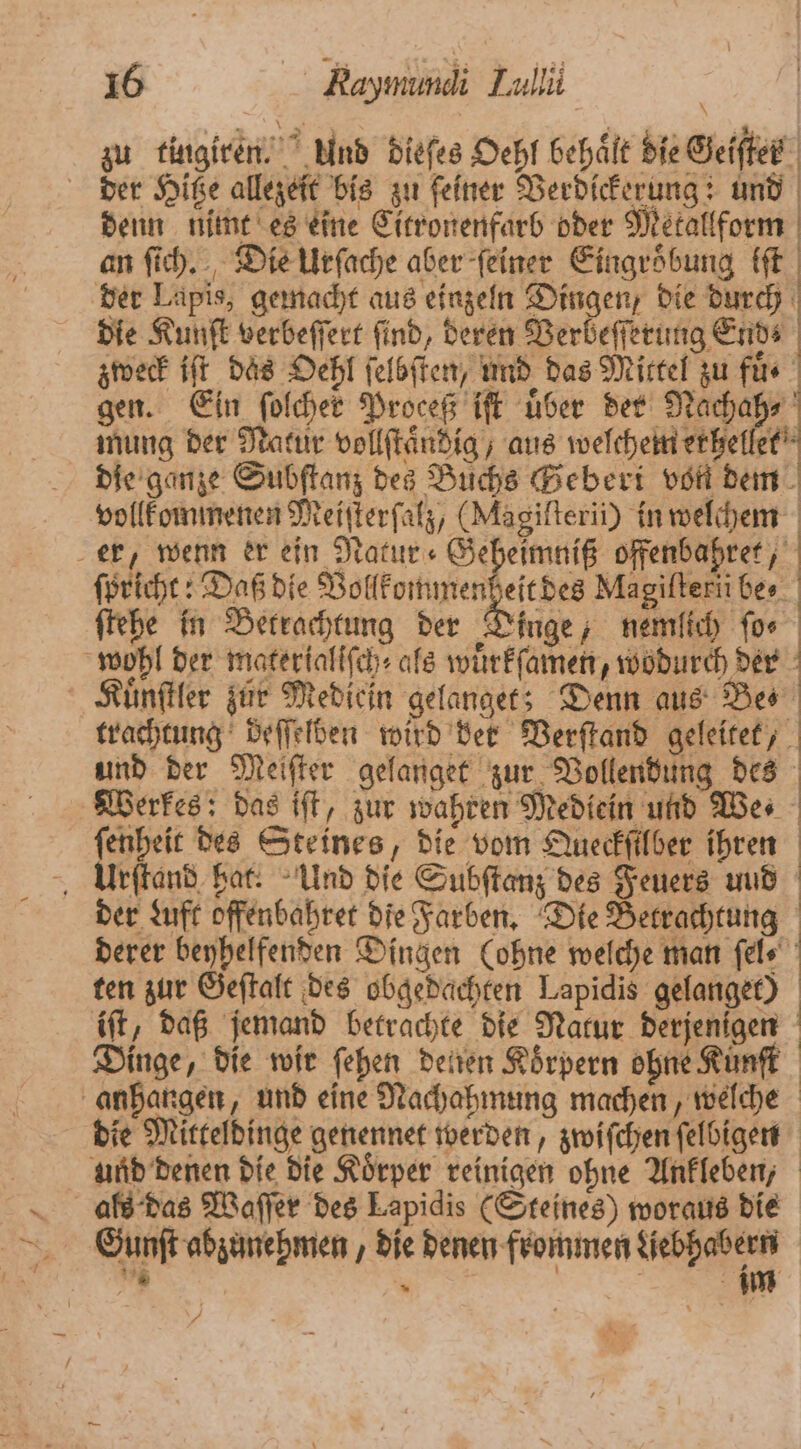 zu tingiren. Und dieſes Oehl behält die Geifter der Hitze allezeit bis zu ſeiner Verdickerung: und denn nimt es eine Citronenfarb oder Metallform an ſich. Die Urſache aber ſeiner Eingroͤbung iſt der Lapis, gemacht aus einzeln Dingen, die durch | die Kunſt verbeſſert find, deren Verbeſſerung Ends zweck iſt daͤs Oehl ſelbſten, und das Mittel zu füs gen. Ein ſolcher Proceß iſt uber der Nachah⸗ mung der Natur vollſtaͤndig, aus welchem erhellet die ganze Subſtanz des Buchs Bebert von dem vollkommenen Meiſterſalz, (Magilterii) in welchem er, wenn er ein Natur Geheimniß offenbahret, ſpricht: Daß die gage Magifterii be- ſtehe in Betrachtung der Dinge, nemlich ſo⸗ wohl der materialiſch⸗ als wuͤrkſamen, wodurch der ’ Kuͤnſtler zur Mediein gelanget; Denn aus Bes trachtung deſſelden wird der Verſtand geleitet, und der Meiſter gelanget zur Vollendung des Werkes: das iſt, zur wahren Mediein und We⸗ ſenheit des Steines, die vom Queckſilber ihren Urſtand hat. Und die Subſtanz des Feuers uud der Luft offenbahret die Farben. Die Betrachtung derer beyhelfenden Dingen (ohne welche man fels ten zur Geſtalt des obgedachten Lapidis gelanget) iſt, daß jemand betrachte die Natur derjenigen Dinge, die wir ſehen denen Körpern ohne Künſt anhangen, und eine Nachahmung machen, welche die Mitteldinge genennet werden, zwiſchen ſelbigen und denen die die Koͤrper reinigen ohne Ankleben, als das Waſſer des Lapidis (Steines) woraus die Gunſt abzunehmen, die denen frommen Liebhabern * | im /