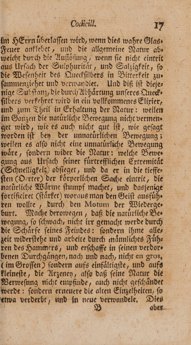 fin HErrn uͤberlaſſen wird, wenn dies wahre Glas⸗ Feuer anklebet, und die allgemeine Natur abe weicht durch die Auſtoͤſung, wenn ſie nicht eintrit aus Urſach der Sulphuritaͤt, und Salzigkeit, ſo die Weſenheit des Queckſilbers in Bitterkeit zu. ſammenziehet und verwandlet. Und diß iſt dieje⸗ nige Subſtanz, die durch Abhaͤrtung unſeres Queck⸗ filbers verkehret wird in ein vollkommenes Elixier, und zum Theil in Erhaltung der Natur: weilen im Ganzen die natürliche Bewegung nicht vermen⸗ get wird, wie es auch nicht gut iſt, wie geſagt worden iſt bey der unnatuͤrlichen Bewegung; weilen es alſo nicht eine unnatuͤrliche Bewegung wäre, ſondern wider die Natur: welche Bewe- gung aus Urſach ſeiner fuͤrtrefflichen Ertremität (Schnelligkeit) obſieget, und da er in die tieffe⸗ ſten (Oerter) der koͤrperlichen Sache eintrit, die naturliche Wärme ſtumpf machet, und dasfenige fortificiret (ſtaͤrket ) woraus man den Geiſt ausfühe burt. Mache derowegen, daß die natuͤrliche Be. wegung, ſo ſchwach, nicht irr gemacht werde durch die Schärfe feines Feindes: ſondern ihme alles . zeit widerſtehe und arbeite durch maͤnnliches Fuͤh⸗ ren des Hammers, und erſchaffe in feinen verdor⸗ benen Durchgaͤngen, nach und nach, nicht en gros, (im Groſſen) ſondern aufs einfaͤltigſte, und aufs kleineſte, die Arzeney, alſo daß ſeine Natur die Verweſung nicht empfinde, auch nicht geſchaͤndet werde: ſondern erneuere die alten Einzelheiten, ſo etwa verderbt, und in neue verwandele. Dies ö B aber