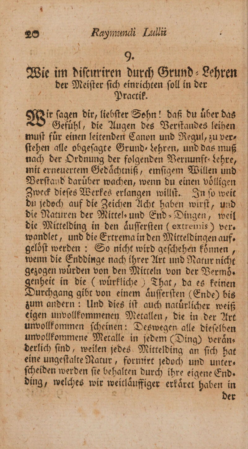 ; + 9. | Wie im diſcuriren durch Grund Lehren der Meiſter fich einrichten ſoll in der 5 Practik. 1 Gefuͤhl, die Augen des Verſtandes leihen ſtehen alle obgeſagte Grund» kehren, und das muß nach der Ordnung der folgenden Vernunft⸗ Lehre, mit erneuertem Gedaͤchtniß, emſigem Willen und Verſtand daruͤber wachen, wenn du einen völligen Zweck dieſes Werkes erlangen willſt. In ſo weit du jedoch auf die Zeichen Acht haben wirſt, und die Naturen der Mitte» und End⸗ Dingen, weil die Mittelding in den aͤuſſerſten (extremis) vers wandlet, und die Extrema in den Mitteldingen auf. gelöft werden : So nicht wird geſchehen konnen, wenn die Enddinge nach ihrer Art und Natur nicht gezogen würden von den Mitteln von der Vermoͤ⸗ genbei in die (wuͤrkliche) That, da es keinen urchgang gibt von einem aͤuſſerſten (Ende) bis zum andern: Und dies iſt auch natuͤrlicher weiß eigen unvollkommenen Metallen, die in der Art unvollkommen ſcheinen: Deswegen alle dieſelben unvollkommene Metalle in jedem (Ding) veraͤn⸗ eine ungeſtalte Natur, formirt jedoch und unter⸗ ſcheiden werden ſie behalten durch ihre eigene End» ding, welches wir weitlaͤuffiger erkaͤret haben in e 5 der