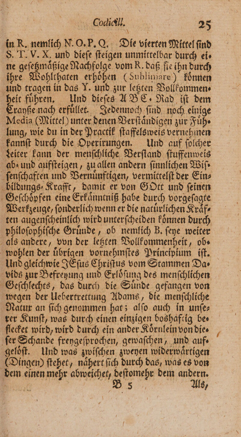 8 N in R. nemlich N. O. P. Q. Die vierten Mittel find 8. T. V. X. und dieſe ſteigen unmittelbar durch ei⸗ ne geſetzmaͤßige Nachfolge vom R. daß ſie ihn durch ihre Wohlthaten erhöhen (Sublimare) koͤnnen und tragen in das Y. und zur letzten Bollkommen⸗ pt führen, Und dieſes A BC. Rad ift dem Crayße nach erfuͤllet. Jedennoch find noch einige Media (Mittel) unter denen Verſtaͤndigen zur Fuͤh⸗ lung, wie du in der Practik ſtaffelsweis vernehmen kannſt durch die Operirungen. Und auf ſolcher Leiter kann der menſchliche Verſtand ſtuffenweis abs und aufſteigen, zu allen andern finnlichen Wiſ⸗ ſenſchaften und Vernuͤnftigen, vermittelſt der Ein⸗ bildungs⸗ Krafft, damit er von Gott und feinen Geſchoͤpfen eine Erkaͤnntniß habe durch vorgeſagte Werkzeuge, ſonderlich wenn er die natuͤrlichen Kraͤf⸗ ten augenſcheinlich wird unterſcheiden koͤnnen durch philoſophiſche Gruͤnde, ob nemlich B. ſeye weiter als andere, von der letzten Vollkommenheit, obs \ woßlen der uͤbrigen vornehmſtes Principium iſt. Und gleichwie JEſus Chriſtus vom Stammen Da vids zur Befreyung und Erloͤſung des menſchlichen Geſchlechts, das durch die Suͤnde gefangen von wegen der Uebertrettung Adams, die menſchliche Natur an ſich genommen hat; alſo auch in unſe⸗ rer Kunſt, was durch einen einzigen boshaftig bee flecket wird, wird durch ein ander Koͤrnlein von die. ‚fer Schande freygeſprochen, gewaſchen, und auf⸗ geloͤſt. Und was zwiſchen zweyen widerwaͤrtigen (Dingen) ſtehet, naͤhert ſich durch das, was es von dem einen mehr abweichet, deſtomehr dem andern. N 2 5 Als,